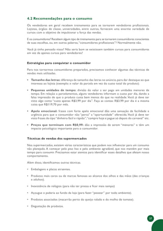 37
4.2 Recomendações para o consumo
Os vendedores em geral recebem treinamento para se tornarem vendedores profissionais.
Lojistas, órgãos de classe, universidades, entre outros, fornecem uma enorme variedade de
cursos com o objetivo de impulsionar a força das vendas.
E os consumidores? Recebem algum tipo de treinamento para se tornarem consumidores conscientes
de suas escolhas, ou, em outras palavras,“consumidores profissionais”? Normalmente não.
Você já tinha pensado nisso? Não seria bom se existissem também cursos para consumidores
em vez de apenas cursos para vendedores?
Estratégias para conquistar o consumidor
Para nos tornarmos consumidores preparados, precisamos conhecer algumas das técnicas de
vendas mais utilizadas.
• Tamanho das letras: diferença de tamanho das letras no anúncio, para dar destaque ao que
interessa ao lojista (exemplo: o valor da parcela em vez do custo total do produto).
• Pequenas unidades de tempo: divisão do valor a ser pago em unidades menores de
tempo. Em relação a parcelamentos, alguns vendedores informam o custo por dia, dando a
falsa impressão de que o produto custa bem menos do que na realidade.Você já deve ter
visto algo como “custa apenas R$3,99 por dia”. Faça as contas: R$3,99 por dia é a mesma
coisa que R$119,70 por mês.
• Apelo emocional: frases com forte apelo emocional dão uma sensação de facilidade e
urgência para que o consumidor não “perca” a “oportunidade” oferecida.Você já deve ter
visto frases do tipo “dinheiro fácil e rápido”,“compre hoje e pague só depois do carnaval” etc.
• Preços que terminam com R$0,99: dão a impressão de serem “menores” e têm um
impacto psicológico importante para o consumidor.
Técnicas de vendas dos supermercados
Nos supermercados, existem várias características que podem nos influenciar para um consumo
não planejado. A começar pelo piso liso e pelo ambiente agradável, que nos mantêm por mais
tempo para consumir. Precisamos estar atentos para identificar esses detalhes que afetam nosso
comportamento.
Além disso, identificamos outras técnicas.
• Embalagens e placas atraentes.
• Produtos mais caros ou de marcas famosas ao alcance dos olhos e das mãos (das crianças
e adultos).
• Inexistência de relógios (para não ter pressa e ficar mais tempo)
• Açougue e padaria ao fundo da loja (para fazer “passear” por todo ambiente).
• Produtos associados (macarrão perto do queijo ralado e do molho de tomate).
• Degustação de produtos.
 
