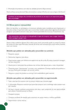 38
• Promoção de produtos com data de validade próxima (fique atento).
Você conhece outras técnicas? Que tal anotá-las e compartilhá-las com seus amigos e familiares?
Conhecer as estratégias dos vendedores de produtos ou serviços é um importante passo
para se proteger.
4.3 Dicas para o consumidor
Além de identificar as estratégicas e as técnicas utilizadas pelos vendedores para impulsionar a
força das vendas,é importante saber que o consumidor também pode adotar algumas atitudes para
assegurar que poderá consumir mais com a mesma quantidade de recursos. É exatamente isso.
Um consumidor que planeja e é disciplinado é capaz de comprar mais e pagar menos e
ainda conseguir poupar mais.
Vamos, então, conhecer algumas dicas sobre como, você, consumidor, pode se comportar diante
do comércio e dos supermercados, atuando de forma mais vantajosa para você mesmo, fazendo
mais com menos.
Atitudes que podem ser adotadas pelo consumidor no comércio
• Pesquisar preços.
• Pechinchar, negociar com afinco.
• Experimentar pagar com dinheiro em espécie em vez de cartão. Às vezes, é possível conseguir
um bom desconto.
• Atente para o real preço dos produtos nas vitrines (não apenas para o valor da parcela).
• Transmita certo “desinteresse” ao tratar com vendedores. Conheça opções de produtos e
serviços.Você pode conseguir um acordo melhor.
• Pesquise o preço do produto ou serviço, com antecedência, pela internet.
Atitudes que podem ser adotadas pelo consumidor no supermercado
• Fazer uma lista de compras com os preços médios que costuma pagar.
• Ir alimentado. Pesquisas mostram que quem faz compras com o estômago vazio compra mais
por impulso.
• Ao levar crianças, combinar previamente com elas o que comprarão (é uma oportunidade
para educar financeiramente os filhos).
• Comparar preços.
• Comprar produtos da estação, pois costumam ter preço menor e melhor qualidade.
• Experimentar outras marcas.
 