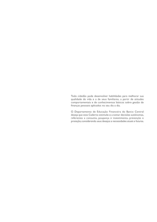 Todo cidadão pode desenvolver habilidades para melhorar sua
qualidade de vida e a de seus familiares, a partir de atitudes
comportamentais e de conhecimentos básicos sobre gestão de
finanças pessoais aplicados no seu dia a dia.
O Departamento de Educação Financeira do Banco Central
deseja que este Caderno estimule-o a tomar decisões autônomas,
referentes a consumo, poupança e investimento, prevenção e
proteção,considerando seus desejos e necessidades atuais e futuras.
 