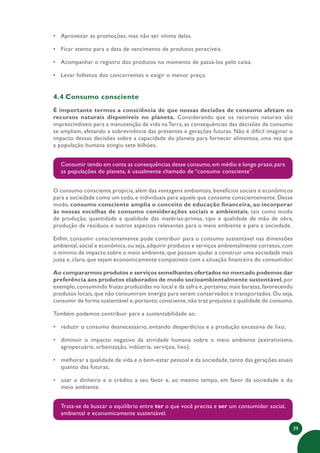 39
• Aproveitar as promoções, mas não ser vítima delas.
• Ficar atento para a data de vencimento de produtos perecíveis.
• Acompanhar o registro dos produtos no momento de passá-los pelo caixa.
• Levar folhetos dos concorrentes e exigir o menor preço.
4.4 Consumo consciente
É importante termos a consciência de que nossas decisões de consumo afetam os
recursos naturais disponíveis no planeta. Considerando que os recursos naturais são
imprescindíveis para a manutenção da vida na Terra, as consequências das decisões de consumo
se ampliam, afetando a sobrevivência das presentes e gerações futuras. Não é difícil imaginar o
impacto dessas decisões sobre a capacidade do planeta para fornecer alimentos, uma vez que
a população humana atingiu sete bilhões.
Consumir tendo em conta as consequências desse consumo, em médio e longo prazo, para
as populações do planeta, é usualmente chamado de “consumo consciente”.
O consumo consciente propicia, além das vantagens ambientais, benefícios sociais e econômicos
para a sociedade como um todo, e individuais para aquele que consome conscientemente. Desse
modo, consumo consciente amplia o conceito de educação financeira, ao incorporar
às nossas escolhas de consumo considerações sociais e ambientais, tais como modo
de produção, quantidade e qualidade das matérias-primas, tipo e qualidade de mão de obra,
produção de resíduos e outros aspectos relevantes para o meio ambiente e para a sociedade.
Enfim, consumir conscientemente pode contribuir para o consumo sustentável nas dimensões
ambiental,social e econômica,ou seja,adquirir produtos e serviços ambientalmente corretos,com
o mínimo de impacto sobre o meio ambiente, que possam ajudar a construir uma sociedade mais
justa e, claro, que sejam economicamente compatíveis com a situação financeira do consumidor.
Ao compararmos produtos e serviços semelhantes ofertados no mercado podemos dar
preferência aos produtos elaborados de modo socioambientalmente sustentável, por
exemplo, consumindo frutas produzidas no local e da safra e, portanto, mais baratas, favorecendo
produtos locais, que não consumiram energia para serem conservados e transportados. Ou seja,
consumir de forma sustentável e,portanto,consciente,não traz prejuízos à qualidade do consumo.
Também podemos contribuir para a sustentabilidade ao:
• reduzir o consumo desnecessário, evitando desperdícios e a produção excessiva de lixo;
• diminuir o impacto negativo da atividade humana sobre o meio ambiente (extrativismo,
agropecuária, urbanização, indústria, serviços, lixo);
• melhorar a qualidade de vida e o bem-estar pessoal e da sociedade, tanto das gerações atuais
quanto das futuras;
• usar o dinheiro e o crédito a seu favor e, ao mesmo tempo, em favor da sociedade e do
meio ambiente.
Trata-se de buscar o equilíbrio entre ter o que você precisa e ser um consumidor social,
ambiental e economicamente sustentável.
 