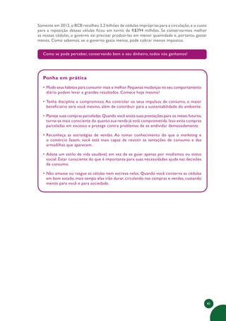 41
Somente em 2012, o BCB recolheu 2,2 bilhões de cédulas impróprias para a circulação, e o custo
para a reposição dessas células ficou em torno de R$394 milhões. Se conservarmos melhor
as nossas cédulas, o governo vai precisar produzi-las em menor quantidade e, portanto, gastar
menos. Como sabemos, se o governo gasta menos, pode cobrar menos impostos.
Como se pode perceber, conservando bem o seu dinheiro, todos nós ganhamos!
Ponha em prática
• Mude seus hábitos para consumir mais e melhor.Pequenas mudanças no seu comportamento
diário podem levar a grandes resultados. Comece hoje mesmo!
• Tenha disciplina e compromisso. Ao controlar os seus impulsos de consumo, o maior
beneficiário será você mesmo, além de contribuir para a sustentabilidade do ambiente.
• Planeje suas compras parceladas.Quando você anota suas prestações para os meses futuros,
torna-se mais consciente do quanto sua renda já está comprometida. Isso evita compras
parceladas em excesso e protege contra problemas de se endividar demasiadamente.
• Reconheça as estratégias de vendas. Ao tomar conhecimento do que o marketing e
o comércio fazem, você está mais capaz de resistir às tentações de consumo e das
armadilhas que aparecem.
• Adote um estilo de vida saudável, em vez de se guiar apenas por modismos ou status
social. Estar consciente do que é importante para suas necessidades ajuda nas decisões
de consumo.
• Não amasse ou rasgue as células nem escreva nelas. Quando você conserva as cédulas
em bom estado, mais tempo elas irão durar, circulando nas compras e vendas, custando
menos para você e para sociedade.
 