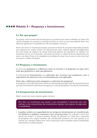 Módulo 5 – Poupança e Investimento
5.1 Por que poupar?
Ao poupar, você acumula valores financeiros no presente para serem utilizados no futuro. Os
valores poupados no presente e investidos durante um, dois ou mais anos poderão fazer uma
diferença significativa na qualidade de vida do poupador no futuro.
Assim, são vários os motivos para poupar: precaver-se diante de situações inesperadas, preparar
para aposentar-se, realizar sonhos etc. Apresentamos neste caderno algumas estratégias para
que você atinja seu objetivo de poupar. Entre elas, falamos da importância de elaborar um
orçamento, de ser um consumidor consciente, de utilizar o crédito de forma responsável e os
juros a seu favor. Trata-se de estabelecer prioridades. Ao fazer isso, torna-se muito mais fácil
incorporar o hábito de poupar.
5.2 Poupança e investimento
Já vimos que poupança é a diferença entre as receitas e as despesas, ou seja, entre
tudo que ganhamos e tudo que gastamos.
E investimento? Investimento é a aplicação dos recursos que poupamos, com a
expectativa de obtermos uma remuneração por essa aplicação.
Você sabe a diferença entre poupança e caderneta de poupança?
A poupança é uma sobra financeira e deve ser direcionada para algum tipo de investimento para
que seja remunerada.A caderneta de poupança ou conta de poupança é um tipo de investimento.
5.3 Componentes do investimento
Quem investe tem como objetivo ganhar dinheiro.
Para fazer um investimento que atenda a suas necessidades, é importante que você
conheça as três características dos investimentos: liquidez, risco (oposto de segurança)
e rentabilidade.
• Liquidez: refere-se à capacidade de um artigo ou investimento ser transformado
em dinheiro, a qualquer momento e por um preço justo. Por exemplo, o ativo mais
líquido que existe é o próprio dinheiro. Fundos de aplicação em renda fixa e caderneta
de poupança, com resgate imediato, são considerados produtos com alta liquidez. Já os
imóveis, por exemplo, podem levar muito tempo para serem vendidos, sendo considerados
investimentos de baixa liquidez.
 