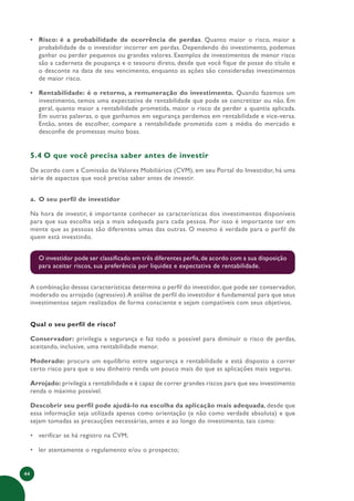 44
• Risco: é a probabilidade de ocorrência de perdas. Quanto maior o risco, maior a
probabilidade de o investidor incorrer em perdas. Dependendo do investimento, podemos
ganhar ou perder pequenos ou grandes valores. Exemplos de investimentos de menor risco
são a caderneta de poupança e o tesouro direto, desde que você fique de posse do título e
o desconte na data de seu vencimento, enquanto as ações são consideradas investimentos
de maior risco.
• Rentabilidade: é o retorno, a remuneração do investimento. Quando fazemos um
investimento, temos uma expectativa de rentabilidade que pode se concretizar ou não. Em
geral, quanto maior a rentabilidade prometida, maior o risco de perder a quantia aplicada.
Em outras palavras, o que ganhamos em segurança perdemos em rentabilidade e vice-versa.
Então, antes de escolher, compare a rentabilidade prometida com a média do mercado e
desconfie de promessas muito boas.
5.4 O que você precisa saber antes de investir
De acordo com a Comissão de Valores Mobiliários (CVM), em seu Portal do Investidor, há uma
série de aspectos que você precisa saber antes de investir.
a. O seu perfil de investidor
Na hora de investir, é importante conhecer as características dos investimentos disponíveis
para que sua escolha seja a mais adequada para cada pessoa. Por isso é importante ter em
mente que as pessoas são diferentes umas das outras. O mesmo é verdade para o perfil de
quem está investindo.
O investidor pode ser classificado em três diferentes perfis,de acordo com a sua disposição
para aceitar riscos, sua preferência por liquidez e expectativa de rentabilidade.
A combinação dessas características determina o perfil do investidor, que pode ser conservador,
moderado ou arrojado (agressivo).A análise de perfil do investidor é fundamental para que seus
investimentos sejam realizados de forma consciente e sejam compatíveis com seus objetivos.
Qual o seu perfil de risco?
Conservador: privilegia a segurança e faz todo o possível para diminuir o risco de perdas,
aceitando, inclusive, uma rentabilidade menor.
Moderado: procura um equilíbrio entre segurança e rentabilidade e está disposto a correr
certo risco para que o seu dinheiro renda um pouco mais do que as aplicações mais seguras.
Arrojado: privilegia a rentabilidade e é capaz de correr grandes riscos para que seu investimento
renda o máximo possível.
Descobrir seu perfil pode ajudá-lo na escolha da aplicação mais adequada, desde que
essa informação seja utilizada apenas como orientação (e não como verdade absoluta) e que
sejam tomadas as precauções necessárias, antes e ao longo do investimento, tais como:
• verificar se há registro na CVM;
• ler atentamente o regulamento e/ou o prospecto;
 