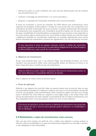 45
• informar-se sobre os custos incidentes, tais como taxa de administração, taxa de custódia,
taxa de performance etc.;
• conhecer a estratégia do administrador e os riscos assumidos; e
• pesquisar a reputação das instituições envolvidas, entre outras precauções.
A título de orientação, o portal do investidor da CVM informa que investimentos como
caderneta de poupança, títulos públicos e fundos de curto prazo são mais compatíveis com
investidores de perfil conservador. No outro extremo, os fundos multimercado são exemplos
de investimento mais compatíveis com investidores de perfil arrojado, uma vez que, em busca
de maior rentabilidade, há muita liberdade na composição de suas carteiras e mais exposição ao
risco. No entanto, alguns investimentos, tais como fundos cambiais, fundos de renda fixa, ações
e debêntures, poderão ser considerados moderados ou arrojados, dependendo, entre outros
fatores, da política de investimento constante do regulamento e do risco do emissor do título.
O mais importante é, antes de qualquer aplicação, verificar a solidez das instituições
envolvidas e pesquisar nos documentos correspondentes (Regulamento do Fundo,Prospecto
da Oferta Pública etc.) qual o perfil de risco assumido.
b. Objetivos do investimento
O que você pretende fazer com o seu dinheiro? Pagar uma faculdade? Comprar um carro?
Comprar uma casa própria? Saber como você pretende utilizar seu dinheiro no futuro é um
passo importante para a escolha do tipo de investimento.
Objetivos diferentes podem implicar modalidades diferentes de investimentos, aceitar ou
não riscos diferentes e necessidades diferentes de liquidez.
Com o objetivo em mãos, vamos ao próximo passo.
c. Prazo de aplicação
Definido o seu objetivo, fica mais fácil saber em quanto tempo você vai precisar dele, ou seja,
sua necessidade de liquidez. Se o objetivo é comprar uma casa, e se você está apenas começando
a formar sua poupança, então provavelmente serão necessários alguns anos para que consiga
juntar o dinheiro. Por outro lado, se o objetivo é uma viagem daqui a seis meses, então você
precisa de investimentos de maior liquidez e provavelmente não vai tolerar investimentos com
alta volatilidade (maior risco) que possam colocar em risco os seus objetivos.
O horizonte de aplicação é um fator decisivo na definição do investimento mais apropriado,
pois o tempo em que o recurso ficará aplicado poderá influenciar na rentabilidade e
até na tributação.
5.5 Modalidades e tipos de investimento mais comuns
Uma vez que você conheça seu perfil de risco e defina seus objetivos e prazos, poderá se
informar sobre as modalidades e os tipos de investimentos disponíveis no mercado e verificar
o mais adequado às suas necessidades.
 