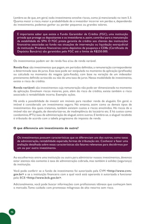 46
Lembre-se de que, em geral, todo investimento envolve riscos, como já mencionado no item 5.3.
Quanto maior o risco, maior a probabilidade de o investidor incorrer em perdas e, dependendo
do investimento, podemos ganhar ou perder pequenos ou grandes valores.
É importante saber que existe o Fundo Garantidor de Crédito (FGC), uma instituição
privada que protege os depositantes e os investidores e,assim,contribui para a manutenção
da estabilidade do SFN. O FGC presta garantia de crédito aos clientes das instituições
financeiras associadas ao fundo nas situações de intervenção ou liquidação extrajudicial
da instituição. Produtos financeiros como depósitos de poupança e CDBs (Certificado de
Depósito Bancário) são garantidos pelo FGC até o limite de R$250.000.
Os investimentos podem ser de renda fixa e/ou de renda variável.
Renda fixa: são investimentos que pagam,em períodos definidos,a remuneração correspondente
a determinada taxa de juros. Essa taxa pode ser estipulada no momento da aplicação (prefixada)
ou calculada no momento do resgate (pós-fixada), com base na variação de um indexador
previamente definido acrescido ou não de uma taxa de juros. Nessa modalidade de investimento,
existe o risco de crédito.
Renda variável: são investimentos cuja remuneração não pode ser dimensionada no momento
da aplicação. Envolvem riscos maiores, pois, além do risco de crédito, existe também o risco
associado à rentabilidade incerta. Exemplo: ações.
Há ainda a possibilidade de investir em imóveis para receber renda de aluguéis. Em geral, o
imóvel é considerado um investimento seguro. No entanto, assim como os demais tipos de
investimentos dos quais tratamos, também existem custos e riscos envolvidos. Há riscos de o
imóvel não ser alugado, de desvalorizar-se, de inadimplência do locatário etc. E há custos como
condomínio, IPTU, taxa de administração de aluguel, entre outros. E lembre-se, o aluguel recebido
é tributado de acordo com a tabela progressiva do imposto de renda.
O que diferencia um investimento de outro?
Os investimentos possuem características que os diferenciam uns dos outros, como taxas
de administração, rentabilidade esperada, formas de tributação etc. Conhecer e fazer uma
avaliação detalhada sobre essas características são fatores relevantes para decidirmos por
um ou por outro investimento.
Ao escolhermos entre uma instituição ou outra para administrar nossos investimentos, devemos
estar atentos não somente à taxa de administração cobrada, mas também à solidez (segurança)
da instituição.
Você pode conferir se o fundo de investimento foi autorizado pela CVM <http://www.cvm.
gov.br> e se a instituição financeira com a qual você está operando é autorizada a funcionar
pelo BCB <http://www.bcb.gov.br>.
Adicionalmente, você pode buscar informações com profissionais idôneos que conheçam bem
o mercado.Tome cuidado com promessas milagrosas de alto retorno sem risco.
 