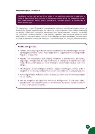 47
Recomendações ao investir
Lembre-se de que, seja em curto ou longo prazo, seus investimentos se destinam a
financiar seus planos para o futuro e, consequentemente, pode ser necessário alterar
seus investimentos à medida que os planos ou o contexto (político, econômico etc.)
sejam modificados.
Por isso, para ter certeza de que seus objetivos serão realmente atingidos, acompanhe sempre o
desempenho de suas aplicações, procure manter-se permanentemente informado e, de tempos
em tempos, reavalie suas decisões de investimento para ver se continuam coerentes em relação
aos seus planos e ao ambiente que o cerca. Uma boa sugestão é diversificar suas aplicações entre
investimentos com diferentes características (por exemplo, imóveis, renda fixa e renda variável),
na tentativa de minimizar riscos e maximizar a rentabilidade de seu portfólio de investimentos.
Ponha em prática
• Tenha o hábito de poupar. Manter uma reserva financeira é fundamental para realizar
sonhos, precaver-se de eventos inesperados, além de proporcionar maior tranquilidade
hoje e ao se aposentar.
• Escolha seus investimentos com critério. Identifique as características de liquidez,
segurança e rentabilidade de cada investimento e priorize-as de acordo com suas
necessidades. Lembre-se de que nunca terá as três características positivas ao mesmo
tempo.
• “Conhece-te a ti mesmo.” Faça um teste de autoconhecimento para verificar qual é o
seu perfil de investidor,podendo ser mais conservador,moderado ou arrojado/agressivo.
• Invista regularmente.Todo mês, reserve parte do seu salário para investir em aplicações
de sua escolha.
• Leia os prospectos das aplicações financeiras. Verifique quais são as taxas, tarifas,
rentabilidade e impostos envolvidos nos investimentos. Isso ajuda a planejar seu futuro
e evitar surpresas desnecessárias.
 