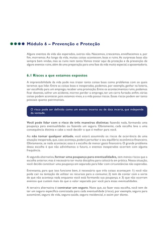 Módulo 6 – Prevenção e Proteção
Alguns eventos da vida são esperados, outros não. Nascemos, crescemos, envelhecemos e, por
fim, morremos.Ao longo da vida, muitas coisas acontecem, boas e ruins.As surpresas boas são
sempre bem vindas, mas as ruins nem tanto.Vamos tratar aqui da proteção e da prevenção de
alguns eventos ruins,além de uma preparação para uma fase da vida muito especial,a aposentadoria.
6.1 Riscos a que estamos expostos
A imprevisibilidade da vida pode nos trazer tanto coisas boas como problemas com os quais
teremos que lidar. Entre as coisas boas e inesperadas, podemos, por exemplo, ganhar na loteria,
ser escolhido para um emprego,receber uma promoção.Entre os acontecimentos ruins,podemos
ficar doentes, sofrer um acidente, morrer, perder o emprego, ter um carro furtado; enfim, várias
coisas podem acontecer, pois estamos vivos, e a vida possui riscos. Esses riscos podem ser tanto
pessoais quanto patrimoniais.
O risco pode ser definido como um evento incerto ou de data incerta, que independe
da vontade.
Você pode lidar com o risco de três maneiras distintas: fazendo nada, formando uma
poupança para eventualidades ou fazendo um seguro. Obviamente, cada escolha leva a uma
consequência distinta e cabe a você decidir o que é melhor para você.
Ao não tomar qualquer atitude, você estará assumindo os riscos de ocorrência de uma
situação inesperada, que, caso aconteça, poderá perturbar o seu equilíbrio econômico-financeiro.
Obviamente, se nada acontecer, essa é a escolha de menor gasto financeiro. O grande problema
dessa escolha é que não adivinhamos o futuro, e eventos inesperados ocorrem com alguma
frequência.
A segunda alternativa, formar uma poupança para eventualidades, tem menos riscos que a
escolha anterior, mas é necessário ter muita disciplina para colocá-la em prática. Nessa situação,
você decide constituir uma poupança em separado para lidar com circunstâncias não esperadas.
Entretanto, para que isso funcione bem, é necessário que três coisas aconteçam: 1) você não
pode cair na tentação de utilizar os recursos para o consumo; 2) tem de contar com a sorte
de que não aconteça nada enquanto você está formando sua poupança; e 3) que não ocorram
eventos que custem mais do que o valor separado por você para essas eventualidades.
A terceira alternativa é contratar um seguro. Note que, ao fazer essa escolha, você tem de
ter um seguro específico contratado para cada eventualidade (risco), por exemplo, seguro para
automóvel, seguro de vida, seguro-saúde, seguro residencial, e assim por diante.
 