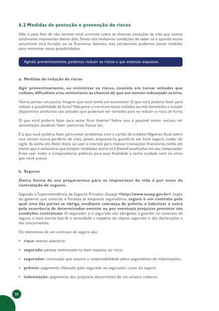 50
6.2 Medidas de proteção e prevenção de riscos
Não é pelo fato de não termos total controle sobre as diversas situações da vida que somos
totalmente impotentes diante dela.Talvez não tenhamos condições de saber se e quando nosso
automóvel será furtado, ou se ficaremos doentes, mas certamente podemos tomar medidas
para minimizar essas possibilidades.
Agindo preventivamente, podemos reduzir os riscos a que estamos expostos.
a. Medidas de redução de riscos
Agir preventivamente, ou minimizar os riscos, consiste em tomar atitudes que
coíbam, dificultem e/ou minimizem as chances de que um evento indesejado ocorra.
Vamos pensar um pouco. Imagine que você tenha um automóvel. O que você poderia fazer para
reduzir a possibilidade de furto? Não parar o carro em locais isolados ou mal iluminados e instalar
dispositivos antifurtos são atitudes que poderiam ser tomadas para se reduzir o risco de furto.
O que você poderia fazer para evitar ficar doente? Sobre isso, é possível tomar vacinas, ter
alimentação saudável, fazer exercícios físicos etc.
E o que você poderia fazer para evitar problemas com o cartão de crédito? Algumas dicas sobre
isso seriam nunca perdê-lo de vista, jamais emprestá-lo, guardá-lo em local seguro, cuidar do
sigilo da senha etc.Além disso, ao usar a internet para realizar transações financeiras, tenha em
mente que é necessário que estejam instalados antivírus e firewall atualizados em seu computador.
Evite usar redes e computadores públicos para essa finalidade e tenha cuidado com os sítios
que você acessa.
b. Seguros
Outra forma de nos prepararmos para os imprevistos da vida é por meio da
contratação de seguros.
Segundo a Superintendência de Seguros Privados (Susep) <http://www.susep.gov.br>, órgão
do governo que controla e fiscaliza as empresas seguradoras, seguro é um contrato pelo
qual uma das partes se obriga, mediante cobrança de prêmio, a indenizar a outra
pela ocorrência de determinados eventos ou por eventuais prejuízos previstos nas
condições contratuais. O segurador e o segurado são obrigados a guardar, no contrato de
seguro, a mais estrita boa-fé e veracidade a respeito do objeto segurado e das declarações a
ele concernentes.
Os elementos de um contrato de seguro são:
• risco: evento aleatório;
• segurado: pessoa interessada no bem exposto ao risco;
• segurador: instituição que assume a responsabilidade pelos pagamentos de indenizações;
• prêmio: pagamento efetuado pelo segurado ao segurador, custo do seguro;
• indenização: pagamento dos prejuízos decorrentes de um sinistro coberto.
 