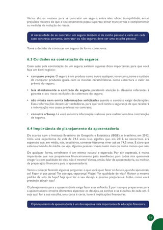 51
Vários são os motivos para se contratar um seguro, entre eles: obter tranquilidade, evitar
prejuízos maiores do que o seu orçamento possa suportar, evitar transtornos e complementar
as medidas de redução de riscos.
A necessidade de se contratar um seguro também é de cunho pessoal e varia em cada
caso concreto; portanto, contratar ou não seguros deve ser uma escolha pessoal.
Tome a decisão de contratar um seguro de forma consciente.
6.3 Cuidados na contratação de seguros
Caso opte pela contratação de um seguro, existem algumas dicas importantes para que você
faça um bom negócio:
• compare preços. O seguro é um produto como outro qualquer; no entanto, tome o cuidado
de comparar produtos iguais, com as mesmas características, como cobertura e valor do
prêmio do seguro;
• leia atentamente o contrato de seguro, prestando atenção às cláusulas referentes à
garantia e aos riscos excluídos da cobertura do seguro;
• não minta nem omita informações solicitadas quando o contrato exigir declarações.
Essas informações devem ser verdadeiras, para que você tenha a segurança de que receberá
a indenização nos casos previstos no contrato;
• consulte a Susep. Lá você encontra informações valiosas para realizar uma boa contratação
de seguros.
6.4 Importância do planejamento da aposentadoria
De acordo com o Instituto Brasileiro de Geografia e Estatística (IBGE), o brasileiro, em 2012,
tinha uma expectativa de vida de 74,5 anos. Isso significa que, em 2012, ao nascermos, era
esperado que, em média, nós, brasileiros, somente fôssemos viver até os 74,5 anos. É claro que
estamos falando de média, ou seja, algumas pessoas vivem muito mais ou muito menos que isso.
De qualquer forma, envelhecer é um evento natural e esperado. Por ser esperado, é muito
importante que nos preparemos financeiramente para envelhecer, pois todos nós queremos
chegar lá com qualidade de vida, não é mesmo?Vamos, então, falar de aposentadoria, ou melhor,
da preparação financeira para a aposentadoria.
Vamos começar fazendo algumas perguntas: o que você quer fazer no futuro, quando aposentar-
se? Fazer o que gosta? Ter sossego, segurança? Viajar? Ter qualidade de vida? Manter o mesmo
padrão de vida de hoje? Seja qual for o seu desejo, é preciso preparar-se. Então, como você
pretende atingir isso?
O planejamento para a aposentadoria exige fazer essa reflexão. É por isso que preparar-se para
a aposentadoria envolve diferentes aspectos: os desejos, os sonhos e as escolhas de cada um. E
seja qual for a sua escolha, uma coisa é certa, haverá implicações financeiras.
O planejamento da aposentadoria é um dos aspectos mais importantes da educação financeira.
 