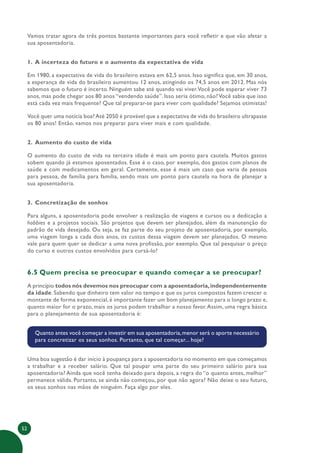52
Vamos tratar agora de três pontos bastante importantes para você refletir e que vão afetar a
sua aposentadoria.
1. A incerteza do futuro e o aumento da expectativa de vida
Em 1980, a expectativa de vida do brasileiro estava em 62,5 anos. Isso significa que, em 30 anos,
a esperança de vida do brasileiro aumentou 12 anos, atingindo os 74,5 anos em 2012. Mas nós
sabemos que o futuro é incerto. Ninguém sabe até quando vai viver.Você pode esperar viver 73
anos, mas pode chegar aos 80 anos “vendendo saúde”. Isso seria ótimo, não?Você sabia que isso
está cada vez mais frequente? Que tal preparar-se para viver com qualidade? Sejamos otimistas!
Você quer uma notícia boa?Até 2050 é provável que a expectativa de vida do brasileiro ultrapasse
os 80 anos! Então, vamos nos preparar para viver mais e com qualidade.
2. Aumento do custo de vida
O aumento do custo de vida na terceira idade é mais um ponto para cautela. Muitos gastos
sobem quando já estamos aposentados. Esse é o caso, por exemplo, dos gastos com planos de
saúde e com medicamentos em geral. Certamente, esse é mais um caso que varia de pessoa
para pessoa, de família para família, sendo mais um ponto para cautela na hora de planejar a
sua aposentadoria.
3. Concretização de sonhos
Para alguns, a aposentadoria pode envolver a realização de viagens e cursos ou a dedicação a
hobbies e a projetos sociais. São projetos que devem ser planejados, além da manutenção do
padrão de vida desejado. Ou seja, se faz parte do seu projeto de aposentadoria, por exemplo,
uma viagem longa a cada dois anos, os custos dessa viagem devem ser planejados. O mesmo
vale para quem quer se dedicar a uma nova profissão, por exemplo. Que tal pesquisar o preço
do curso e outros custos envolvidos para cursá-lo?
6.5 Quem precisa se preocupar e quando começar a se preocupar?
A princípio todos nós devemos nos preocupar com a aposentadoria,independentemente
da idade. Sabendo que dinheiro tem valor no tempo e que os juros compostos fazem crescer o
montante de forma exponencial, é importante fazer um bom planejamento para o longo prazo e,
quanto maior for o prazo, mais os juros podem trabalhar a nosso favor.Assim, uma regra básica
para o planejamento de sua aposentadoria é:
Quanto antes você começar a investir em sua aposentadoria,menor será o aporte necessário
para concretizar os seus sonhos. Portanto, que tal começar... hoje?
Uma boa sugestão é dar início à poupança para a aposentadoria no momento em que começamos
a trabalhar e a receber salário. Que tal poupar uma parte do seu primeiro salário para sua
aposentadoria? Ainda que você tenha deixado para depois, a regra do “o quanto antes, melhor”
permanece válida. Portanto, se ainda não começou, por que não agora? Não deixe o seu futuro,
os seus sonhos nas mãos de ninguém. Faça algo por eles.
 