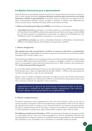 53
6.6 Opções financeiras para a aposentadoria
Quando falamos em nos planejar financeiramente para a aposentadoria, não estamos restritos a
uma ou duas opções financeiras. Existem diversas maneiras para formarmos um fundo
financeiro visando à aposentadoria. O primeiro passo é conhecermos as opções.A partir
desse conhecimento, podemos montar um plano e escolher as opções mais adequadas para
nossas características, considerando idade, perfil, renda, fontes de renda.
O Sistema Previdenciário Nacional (SPN) está dividido em dois grupos:
• a previdência social, que abrange os servidores públicos, e a previdência do Regime Geral
da Previdência Social (RGPS), administrado pelo Instituto Nacional do Seguro Social (INSS),
em que estão alocados os trabalhadores contratados no regime da Consolidação das Leis
Trabalhistas (CLT), os trabalhadores domésticos e os autônomos; e
• a previdência privada, que inclui as Entidades Fechadas de Previdência Complementar
(EFPC) e as Entidades Abertas de Previdência Complementar (EAPC).
a. Planos obrigatórios
São aqueles que não nos permitem escolher se vamos ou não fazer a contribuição.
Eles são obrigatórios dependendo da situação em que nos encontramos no mercado de trabalho
(exemplos: CLT, servidor público etc.).
Uma pessoa que trabalhe em uma empresa privada com carteira assinada obrigatoriamente estará
inscrita no RGPS, administrado pelo INSS; e a empresa é obrigada a recolher as contribuições
(parte do empregado e parte patronal) diretamente para o INSS. Conheça mais acessando o
link <http://www.previdencia.gov.br>.
Já um servidor público federal está inscrito em um regime próprio de previdência social (exemplo:
Contribuição para o Plano de Seguridade do Servidor Público – CPSS) e tem descontado em
sua folha de pagamento o valor da sua contribuição.
Nesses casos, o cidadão é obrigado a participar do regime que lhe cabe. Porém, fique atento!
Mesmo sendo obrigatórios, é importante conhecer as características desses planos, saber quais
são os direitos e deveres do segurado e como acessá-los.
Independentemente do regime de que você participe, é fundamental verificar se ele será
suficiente para a realização de seus projetos durante a aposentadoria. Caso contrário,
uma boa sugestão é que você providencie uma complementação.
b. Planos complementares
Os planos conhecidos como complementares têm esse nome devido à ideia de que eles se
somam aos planos obrigatórios. Eles vão complementar a aposentadoria.Trata-se de um esforço
do indivíduo para manter ou ampliar as suas receitas financeiras no momento da aposentadoria.
Os planos complementares são de dois tipos: os planos de previdência complementar fechada
e os de previdência complementar aberta.Vamos falar um pouco sobre cada um deles.
Previdência complementar fechada: as EFPCs são aquelas patrocinadas por empresas privadas
ou associações que, por meio do vínculo empregatício ou mesmo associativos, oferecem aos
seus empregados os respectivos planos de complementação de aposentadoria. São administradas
por fundações ou por sociedades civis e constituem os chamados fundos de pensão.
 