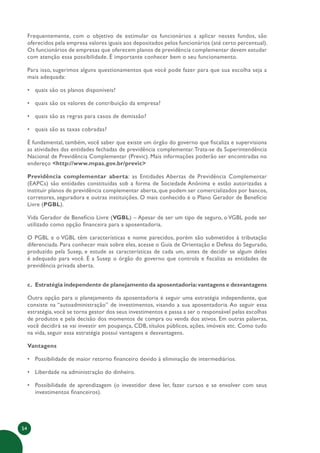 54
Frequentemente, com o objetivo de estimular os funcionários a aplicar nesses fundos, são
oferecidos pela empresa valores iguais aos depositados pelos funcionários (até certo percentual).
Os funcionários de empresas que oferecem planos de previdência complementar devem estudar
com atenção essa possibilidade. É importante conhecer bem o seu funcionamento.
Para isso, sugerimos alguns questionamentos que você pode fazer para que sua escolha seja a
mais adequada:
• quais são os planos disponíveis?
• quais são os valores de contribuição da empresa?
• quais são as regras para casos de demissão?
• quais são as taxas cobradas?
É fundamental, também, você saber que existe um órgão do governo que fiscaliza e supervisiona
as atividades das entidades fechadas de previdência complementar.Trata-se da Superintendência
Nacional de Previdência Complementar (Previc). Mais informações poderão ser encontradas no
endereço <http://www.mpas.gov.br/previc>
Previdência complementar aberta: as Entidades Abertas de Previdência Complementar
(EAPCs) são entidades constituídas sob a forma de Sociedade Anônima e estão autorizadas a
instituir planos de previdência complementar aberta, que podem ser comercializados por bancos,
corretores, seguradora e outras instituições. O mais conhecido é o Plano Gerador de Benefício
Livre (PGBL).
Vida Gerador de Benefício Livre (VGBL) – Apesar de ser um tipo de seguro, o VGBL pode ser
utilizado como opção financeira para a aposentadoria.
O PGBL e o VGBL têm características e nome parecidos, porém são submetidos à tributação
diferenciada. Para conhecer mais sobre eles, acesse o Guia de Orientação e Defesa do Segurado,
produzido pela Susep, e estude as características de cada um, antes de decidir se algum deles
é adequado para você. É a Susep o órgão do governo que controla e fiscaliza as entidades de
previdência privada aberta.
c. Estratégia independente de planejamento da aposentadoria:vantagens e desvantagens
Outra opção para o planejamento da aposentadoria é seguir uma estratégia independente, que
consiste na “autoadministração” de investimentos, visando a sua aposentadoria. Ao seguir essa
estratégia, você se torna gestor dos seus investimentos e passa a ser o responsável pelas escolhas
de produtos e pela decisão dos momentos de compra ou venda dos ativos. Em outras palavras,
você decidirá se vai investir em poupança, CDB, títulos públicos, ações, imóveis etc. Como tudo
na vida, seguir essa estratégia possui vantagens e desvantagens.
Vantagens
• Possibilidade de maior retorno financeiro devido à eliminação de intermediários.
• Liberdade na administração do dinheiro.
• Possibilidade de aprendizagem (o investidor deve ler, fazer cursos e se envolver com seus
investimentos financeiros).
 