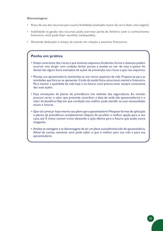 55
Desvantagens
• Risco de uso dos recursos para outras finalidades (exemplo:trocar de carro,fazer uma viagem).
• Inabilidade na gestão dos recursos pode acarretar perda de dinheiro (sem o conhecimento
financeiro, você pode fazer escolhas inadequadas).
• Demanda dedicação e tempo de estudo em relação a assuntos financeiros.
Ponha em prática
• Esteja consciente dos riscos a que estamos expostos.Acidentes, furtos e doenças podem
ocorrer, mas dirigir com cuidado, fechar portas e janelas ao sair de casa e passar fio
dental são alguns bons exemplos de ações de prevenção aos riscos a que nos expomos.
• Planeje sua aposentadoria, atentando-se aos vários aspectos da vida. Prepare-se para as
atividades que fará ao se aposentar. Cuide da saúde física, emocional, mental e financeira.
Para manter a qualidade de vida hoje e no futuro, você precisa estar sempre consciente
das suas ações.
• Faça simulações de planos de previdência nos websites das seguradoras. Ao simular,
procure variar o valor que pretende contribuir, a data de saída (de aposentadoria) e o
valor do benefício.Veja em que condição isso melhor pode atender as suas necessidades
atuais e futuras.
• Que tal começar hoje mesmo seu plano para aposentadoria? Pesquise formas de aplicação
e planos de previdência complementar. Depois de escolher a melhor opção para o seu
caso, aja! É muito comum irmos deixando a ação efetiva para o futuro, que acaba nunca
chegando.
• Analise as vantagens e as desvantagens de ter um plano autoadministrado de aposentadoria.
Afinal de contas, somente você pode saber o que é melhor para sua vida e para sua
aposentadoria.
 