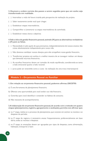 58
3. Enumere a ordem correta dos passos a serem seguidos para que um sonho seja
transformado em realidade.
( ) Internalizar a visão de futuro trazida pela perspectiva de realização do projeto.
( ) Saber exatamente aonde você quer chegar.
( ) Estabelecer etapas intermediárias.
( ) Compartilhar e comemorar as etapas intermediárias da caminhada.
( ) Estabelecer metas claras e objetivas
4.Sob a ótica da gestão financeira pessoal,assinale (V) para as alternativas verdadeiras
e (F) para as falsas.
( ) Necessidade é tudo aquilo de que precisamos, independentemente de nossos anseios. São
coisas absolutamente indispensáveis para nossa vida.
( ) Não devemos satisfazer nossos desejos, pois eles atrapalham nossa gestão financeira.
( ) Transformar projetos em sonhos é a melhor maneira de se conseguir realizar um desejo
que demanda recursos financeiros.
( ) As escolhas financeiras devem ser tomadas de modo equilibrado, considerando-se tanto
o lado emocional quanto o lado racional.
( ) Juros pode ser entendido como o custo da realização de uma troca intertemporal.
Módulo 2 – Orçamento Pessoal ou Familiar
1. Em relação ao orçamento financeiro pessoal, podemos afirmar, EXCETO:
a) É uma ferramenta de planejamento financeiro.
b) Oferece uma oportunidade para você avaliar sua vida financeira.
c) Contribui para você identificar e entender os hábitos de consumo.
d) Não necessita de acompanhamento.
2.A elaboração do orçamento financeiro pessoal,de acordo com o método em quatro
etapas (planejamento, registro, agrupamento e avaliação), permite-nos afirmar que:
a) na 1ª etapa, realiza-se o processo de planejamento, que consiste em estimar as receitas e as
despesas do período.
b) na 2ª etapa do registro, é necessário anotar frequentemente, preferencialmente em base
diária, todas as receitas e despesas.
c) na 3ª etapa, as anotações devem ser agrupadas por tipos de despesas, como alimentação,
habitação, transporte e lazer.
 