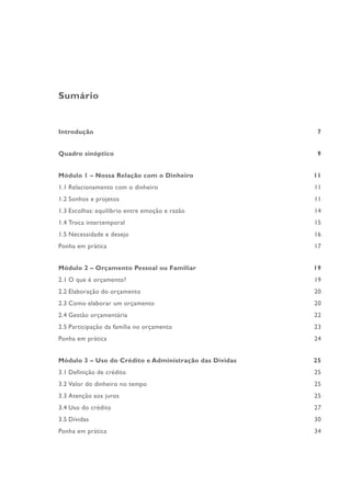 Sumário
Introdução 7
Quadro sinóptico 9
Módulo 1 – Nossa Relação com o Dinheiro 11
1.1 Relacionamento com o dinheiro 11
1.2 Sonhos e projetos 11
1.3 Escolhas: equilíbrio entre emoção e razão 14
1.4 Troca intertemporal 15
1.5 Necessidade e desejo 16
Ponha em prática 17
Módulo 2 – Orçamento Pessoal ou Familiar 19
2.1 O que é orçamento? 19
2.2 Elaboração do orçamento 20
2.3 Como elaborar um orçamento 20
2.4 Gestão orçamentária 22
2.5 Participação da família no orçamento 23
Ponha em prática 24
Módulo 3 – Uso do Crédito e Administração das Dívidas 25
3.1 Definição de crédito 25
3.2 Valor do dinheiro no tempo 25
3.3 Atenção aos juros 25
3.4 Uso do crédito 27
3.5 Dívidas 30
Ponha em prática 34
 