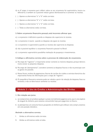 59
d) na 4ª etapa, é momento para refletir sobre se seu orçamento foi superavitário, neutro ou
deficitário, e também se é possível reduzir gastos desnecessários e aumentar as receitas.
( ) Apenas as alternativas “a” e “b” estão corretas.
( ) Apenas as alternativas “b” e “c” estão corretas.
( ) Apenas as alternativas “a” e “d” estão corretas.
( ) Todas as alternativas estão corretas.
3. Sobre orçamento financeiro pessoal, está incorreto afirmar que:
a) o orçamento é deficitário quando as despesas são superiores às receitas.
b) o orçamento é neutro quando as despesas são iguais às receitas.
c) o orçamento é superavitário quando as receitas são superiores às despesas.
d) não é possível equilibrar o orçamento financeiro pessoal no Brasil.
e) o orçamento superavitário possibilita realização de poupança e investimentos.
4. Indique a afirmativa correta sobre o processo de elaboração de orçamento.
a) Na etapa de “registrar”, é importante anotar somente as maiores despesas, porque demora
muito anotar as pequenas despesas.
b) Na etapa de “planejamento”, considere somente as despesas futuras e não se preocupe com
os gastos do passado.
c) Notas fiscais, recibos de pagamentos, faturas de cartões de crédito e extratos bancários são
importantes fontes de informações para a etapa de “registro”.
d) O reequilíbrio financeiro somente pode ser obtido a partir da redução de despesas, fixas ou
variáveis, e não se deve buscar aumentar as receitas.
Módulo 3 – Uso do Crédito e Administração das Dívidas
1. Em relação aos juros:
a. ao comprarmos um produto qualquer a prazo normalmente pagamos juros, que é uma espécie
de aluguel do dinheiro, pois estamos consumindo hoje para pagarmos no futuro;
b. ao planejarmos um consumo futuro,poupando um dinheiro para efetuar uma compra,estamos
em uma posição devedora.
Assinale a alternativa correta.
I. Ambas as afirmativas estão corretas.
II. Ambas as afirmativas estão erradas.
 