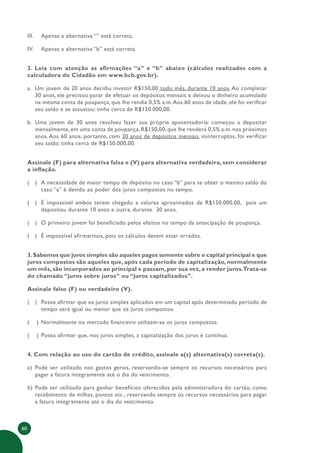 60
III. Apenas a alternativa “” está correta.
IV. Apenas a alternativa “b” está correta.
2. Leia com atenção as afirmações “a” e “b” abaixo (cálculos realizados com a
calculadora do Cidadão em www.bcb.gov.br).
a. Um jovem de 20 anos decidiu investir R$150,00 todo mês, durante 10 anos. Ao completar
30 anos, ele precisou parar de efetuar os depósitos mensais e deixou o dinheiro acumulado
na mesma conta de poupança, que lhe rendia 0,5% a.m.Aos 60 anos de idade, ele foi verificar
seu saldo e se assustou: tinha cerca de R$150.000,00.
b. Uma jovem de 30 anos resolveu fazer sua própria aposentadoria: começou a depositar
mensalmente, em uma conta de poupança, R$150,00, que lhe renderá 0,5% a.m. nos próximos
anos. Aos 60 anos, portanto, com 30 anos de depósitos mensais, ininterruptos, foi verificar
seu saldo: tinha cerca de R$150.000,00.
Assinale (F) para alternativa falsa e (V) para alternativa verdadeira, sem considerar
a inflação.
( ) A necessidade de maior tempo de depósito no caso “b” para se obter o mesmo saldo do
caso “a” é devido ao poder dos juros compostos no tempo.
( ) É impossível ambos terem chegado a valores aproximados de R$150.000,00, pois um
depositou durante 10 anos e outra, durante 30 anos.
( ) O primeiro jovem foi beneficiado pelos efeitos no tempo da antecipação de poupança.
( ) É impossível afirmarmos, pois os cálculos devem estar errados.
3.Sabemos que juros simples são aqueles pagos somente sobre o capital principal e que
juros compostos são aqueles que, após cada período de capitalização, normalmente
um mês, são incorporados ao principal e passam, por sua vez, a render juros.Trata-se
do chamado “juros sobre juros” ou “juros capitalizados”.
Assinale falso (F) ou verdadeiro (V).
( ) Posso afirmar que os juros simples aplicados em um capital após determinado período de
tempo será igual ou menor que os juros compostos.
( ) Normalmente no mercado financeiro utilizam-se os juros compostos.
( ) Posso afirmar que, nos juros simples, a capitalização dos juros é contínua.
4. Com relação ao uso do cartão de crédito, assinale a(s) alternativa(s) correta(s).
a) Pode ser utilizado nos gastos gerais, reservando-se sempre os recursos necessários para
pagar a fatura integramente até o dia do vencimento.
b) Pode ser utilizado para ganhar benefícios oferecidos pela administradora do cartão, como
recebimento de milhas, pontos etc., reservando sempre os recursos necessários para pagar
a fatura integramente até o dia do vencimento.
 