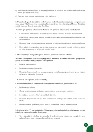 61
c) Não deve ser utilizado, pois se nos esquecermos de pagar no dia do vencimento da fatura,
temos que pagar altos juros;
d) Deve ser pago sempre o mínimo do valor da fatura.
5.O uso inadequado do crédito pode levar ao endividamento excessivo e comprometer
toda a sua vida financeira, acarretando descontrole emocional, problemas de saúde
e, até mesmo, desestruturação familiar.
Assinale (F) para as alternativas falsas e (V) para as alternativas verdadeiras.
( ) É importante refletir antes de tomar crédito e não o utilizar de forma indiscriminada.
( ) O cartão de crédito pode ser uma alternativa para realizar compras, desde que usado com
muito critério.
( ) Devemos estar conscientes de que, ao tomar crédito, podemos limitar o consumo futuro.
( ) Devo adquirir um produto ou serviço sempre que a prestação mensal couber no bolso
ou seja, sempre que eu achar que consigo pagar.
6. O descontrole nos gastos pode ocorrer por uma série de fatores.
Assinale falso (F) ou verdadeiro (V) para os itens que mostram variáveis que podem
gerar descontrole nos gastos de uma pessoa.
( ) Falta de planejamento.
( ) Perda de emprego e/ou renda.
( ) Descontrole emocional, que leva ao consumo como fuga, comprando tudo o que vê, sem
considerar a situação financeira.
7.Assinale falso (F) ou verdadeiro (V).
Como consequências financeiras do superendividamento, podemos citar:
( ) Perda de patrimônio.
( ) Comprometimento da renda com pagamento de juros e multas punitivas.
( ) Redução do consumo futuro e qualidade de vida.
( ) Inscrição do nome em um ou mais cadastros de restrição ao crédito, como Serasa ou
SCPC.
( ) Possibilidade de ganhos na justiça, pois os juízes ficam com dó de endividados.
8.Assinale falso (F) ou verdadeiro (V) para as afirmações abaixo, relativas ao uso do
crédito e à administração de dívidas.
( ) Ter o cuidado de não ficar em situação de endividamento excessivo e impagável é uma
ação suficiente para a boa gestão das finanças pessoais.
 