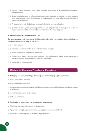 62
( ) Possuir reserva financeira para cobrir despesas imprevistas é recomendável para evitar
endividamento.
( ) Saber detalhadamente as informações importantes de todas as dívidas – o valor, o prazo
para pagamento e a taxa de juros que se está pagando – é uma ação recomendável para
quem está endividado.
( ) A taxa de juros não é tão importante, pois é diluída nas mensalidades.
( ) Quanto maior o prazo para pagamento de um empréstimo, melhor, pois o valor do
pagamento mensal fica menor, independentemente das taxas de juros.
9.Assinale falso (F) ou verdadeiro (V).
Se uma pessoa está com uma dívida muito elevada, chegando a impossibilitar o
consumo presente e futuro, ela deve:
( ) reduzir gastos.
( ) relacionar todas as dívidas para conhecer a real situação.
( ) evitar compras de artigos não essenciais.
( ) renegociar a dívida com o credor ou fazer a portabilidade da dívida, isto é, passar para
outra instituição financeira com condições melhores.
( ) buscar gerar rendas extras.
Módulo 4 – Consumo Planejado e Consciente
1. Pode(m) ser considerado(s) item(ns) que dificulta(m) o planejamento:
a) busca pelo prazer imediato.
b) pouca formação financeira.
c) comprometimento da tomada de decisão por fatores como publicidade ou opinião de amigos
e familiares.
d) memória inflacionária do brasileiro.
e) todas as anteriores.
2. Quais são as vantagens em se planejar o consumo?
a) Maximizar os recursos financeiros disponíveis.
b) Aproveitar situações que influenciam o preço (exemplo: sazonalidade).
c) Auxiliar na preservação e no aumento do patrimônio.
 