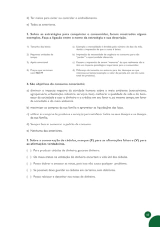 63
d) Ter meios para evitar ou controlar o endividamento.
e) Todas as anteriores.
3. Sobre as estratégias para conquistar o consumidor, foram mostrados alguns
exemplos. Faça a ligação entre o nome da estratégia e sua descrição.
1) Tamanho das letras a) Exemplo: a mensalidade é dividida pelo número de dias do mês,
dando a impressão de que o custo é baixo.
2) Pequenas unidades de
tempo
b) Impressão da necessidade de urgência no consumo para não
“perder” a oportunidade oferecida.
3) Apelo emocional c) Passam a impressão de serem “menores” do que realmente são e
têm um impacto psicológico importante para o consumidor.
4) Preços que terminam
com R$0,99
d) Diferença de tamanho no anúncio, para dar destaque ao que
interessa ao lojista (exemplo: o valor da parcela, em vez do custo
total do produto).
4. São objetivos do consumo consciente:
a) diminuir o impacto negativo da atividade humana sobre o meio ambiente (extrativismo,
agropecuária, urbanização, indústria, serviços, lixo), melhorar a qualidade de vida e do bem-
estar da sociedade e usar o dinheiro e o crédito em seu favor e, ao mesmo tempo, em favor
da sociedade e do meio ambiente.
b) maximizar as compras da sua família e aproveitar as liquidações das lojas.
c) utilizar as compras de produtos e serviços para satisfazer todos os seus desejos e os desejos
da sua família.
d) Sempre buscar aumentar o padrão de consumo.
e) Nenhuma das anteriores.
5. Sobre a conservação de cédulas, marque (F) para as afirmações falsas e (V) para
as afirmações verdadeiras.
( ) Para produzir cédulas de dinheiro, gasta-se dinheiro.
( ) Os maus-tratos na utilização do dinheiro encurtam a vida útil das cédulas.
( ) Posso dobrar e amassar as notas, pois isso não causa qualquer problema.
( ) Se possível, devo guardar as cédulas em carteiras, sem dobrá-las.
( ) Posso rabiscar e desenhar nas notas de dinheiro.
 