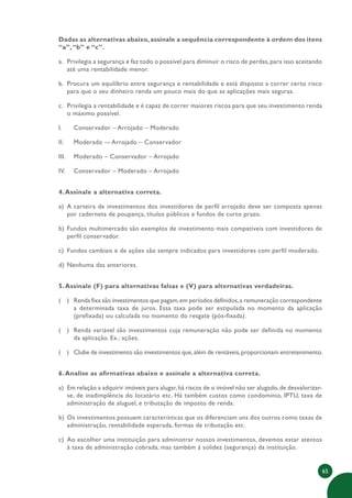 65
Dadas as alternativas abaixo, assinale a sequência correspondente à ordem dos itens
“a”,“b” e “c”.
a. Privilegia a segurança e faz todo o possível para diminuir o risco de perdas, para isso aceitando
até uma rentabilidade menor.
b. Procura um equilíbrio entre segurança e rentabilidade e está disposto a correr certo risco
para que o seu dinheiro renda um pouco mais do que as aplicações mais seguras.
c. Privilegia a rentabilidade e é capaz de correr maiores riscos para que seu investimento renda
o máximo possível.
I. Conservador – Arrojado – Moderado
II. Moderado –- Arrojado – Conservador
III. Moderado – Conservador – Arrojado
IV. Conservador – Moderado – Arrojado
4.Assinale a alternativa correta.
a) A carteira de investimentos dos investidores de perfil arrojado deve ser composta apenas
por caderneta de poupança, títulos públicos e fundos de curto prazo.
b) Fundos multimercado são exemplos de investimento mais compatíveis com investidores de
perfil conservador.
c) Fundos cambiais e de ações são sempre indicados para investidores com perfil moderado.
d) Nenhuma das anteriores.
5.Assinale (F) para alternativas falsas e (V) para alternativas verdadeiras.
( ) Renda fixa são investimentos que pagam,em períodos definidos,a remuneração correspondente
a determinada taxa de juros. Essa taxa pode ser estipulada no momento da aplicação
(prefixada) ou calculada no momento do resgate (pós-fixada).
( ) Renda variável são investimentos cuja remuneração não pode ser definida no momento
da aplicação. Ex.: ações.
( ) Clube de investimento são investimentos que,além de rentáveis,proporcionam entretenimento.
6.Analise as afirmativas abaixo e assinale a alternativa correta.
a) Em relação a adquirir imóveis para alugar,há riscos de o imóvel não ser alugado,de desvalorizar-
se, de inadimplência do locatário etc. Há também custos como condomínio, IPTU, taxa de
administração de aluguel, e tributação de imposto de renda.
b) Os investimentos possuem características que os diferenciam uns dos outros como taxas de
administração, rentabilidade esperada, formas de tributação etc.
c) Ao escolher uma instituição para administrar nossos investimentos, devemos estar atentos
à taxa de administração cobrada, mas também à solidez (segurança) da instituição.
 