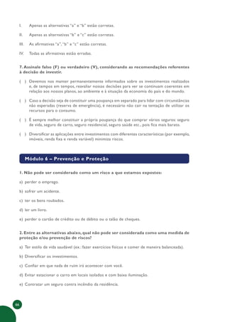 66
I. Apenas as alternativas “a” e “b” estão corretas.
II. Apenas as alternativas “b” e “c” estão corretas.
III. As afirmativas “a”,“b” e “c” estão corretas.
IV. Todas as afirmativas estão erradas.
7. Assinale falso (F) ou verdadeiro (V), considerando as recomendações referentes
à decisão de investir.
( ) Devemos nos manter permanentemente informados sobre os investimentos realizados
e, de tempos em tempos, reavaliar nossas decisões para ver se continuam coerentes em
relação aos nossos planos, ao ambiente e à situação da economia do país e do mundo.
( ) Caso a decisão seja de constituir uma poupança em separado para lidar com circunstâncias
não esperadas (reserva de emergência), é necessário não cair na tentação de utilizar os
recursos para o consumo.
( ) É sempre melhor constituir a própria poupança do que comprar vários seguros: seguro
de vida, seguro de carro, seguro residencial, seguro saúde etc., pois fica mais barato.
( ) Diversificar as aplicações entre investimentos com diferentes características (por exemplo,
imóveis, renda fixa e renda variável) minimiza riscos.
Módulo 6 – Prevenção e Proteção
1. Não pode ser considerado como um risco a que estamos expostos:
a) perder o emprego.
b) sofrer um acidente.
c) ter os bens roubados.
d) ler um livro.
e) perder o cartão de crédito ou de débito ou o talão de cheques.
2. Entre as alternativas abaixo, qual não pode ser considerada como uma medida de
proteção e/ou prevenção de riscos?
a) Ter estilo de vida saudável (ex.: fazer exercícios físicos e comer de maneira balanceada).
b) Diversificar os investimentos.
c) Confiar em que nada de ruim irá acontecer com você.
d) Evitar estacionar o carro em locais isolados e com baixa iluminação.
e) Contratar um seguro contra incêndio da residência.
 