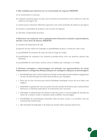 67
3. São cuidados que devemos ter na contratação de seguros, EXCETO:
a) ler atentamente o contrato.
b) comparar produtos iguais, ou seja, com as mesmas características como cobertura, valor da
cobertura do seguro etc.
c) atentar para as cláusulas referentes à garantia e aos riscos excluídos da cobertura do seguro.
d) verificar a idoneidade da empresa e do corretor de seguros.
e) não fazer comparações de preço.
4. Devemos nos importar com o planejamento financeiro, visando à aposentadoria,
devido a uma série de fatores, EXCETO:
a) aumento da expectativa de vida.
b) garantia de que vamos ter emprego ou possibilidade de gerar a renda por toda a vida.
c) possibilidade de aumento de custo de vida ao longo do tempo.
d) possibilidade de mudanças nos sistemas previdenciários e/ou nas políticas salariais das
empresas.
e) possibilidade de concretizar sonhos, como se dedicar, por exemplo, a um hobby.
5. Existem vantagens e desvantagens em planejar sua aposentadoria de modo
independente e autogerida.Marque (V) para as vantagens e (D) para as desvantagens.
( ) Possibilidade de maior retorno financeiro devido à eliminação de intermediários (pagamento
de taxa de administração do fundo de previdência, por exemplo).
( ) Risco de uso dos recursos para outras finalidades (exemplos: trocar de carro, fazer uma
viagem).
( ) Inabilidade na gestão dos recursos pode acarretar perdas de dinheiro (sem conhecimento
financeiro, o indivíduo pode aplicar erroneamente seus recursos).
( ) Liberdade na administração do dinheiro (não ficar preso a uma estratégia de alocação de
ativos. Se o cenário muda, o investidor pode modificar sua estratégia).
( ) Possibilidade de aprendizados (investidor deve ler, fazer cursos e se envolver com seu
investimentos financeiros).
( ) Alta demanda de dedicação e de tempo de estudo sobre assuntos financeiros.
 