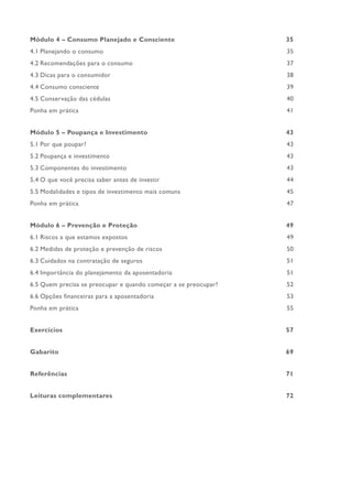 Módulo 4 – Consumo Planejado e Consciente 35
4.1 Planejando o consumo 35
4.2 Recomendações para o consumo 37
4.3 Dicas para o consumidor 38
4.4 Consumo consciente 39
4.5 Conservação das cédulas 40
Ponha em prática 41
Módulo 5 – Poupança e Investimento 43
5.1 Por que poupar? 43
5.2 Poupança e investimento 43
5.3 Componentes do investimento 43
5.4 O que você precisa saber antes de investir 44
5.5 Modalidades e tipos de investimento mais comuns 45
Ponha em prática 47
Módulo 6 – Prevenção e Proteção 49
6.1 Riscos a que estamos expostos 49
6.2 Medidas de proteção e prevenção de riscos 50
6.3 Cuidados na contratação de seguros 51
6.4 Importância do planejamento da aposentadoria 51
6.5 Quem precisa se preocupar e quando começar a se preocupar? 52
6.6 Opções financeiras para a aposentadoria 53
Ponha em prática 55
Exercícios 57
Gabarito 69
Referências 71
Leituras complementares 72
 