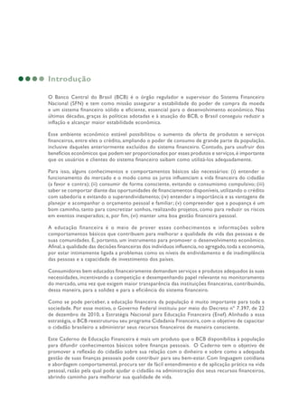 Introdução
O Banco Central do Brasil (BCB) é o órgão regulador e supervisor do Sistema Financeiro
Nacional (SFN) e tem como missão assegurar a estabilidade do poder de compra da moeda
e um sistema financeiro sólido e eficiente, essencial para o desenvolvimento econômico. Nas
últimas décadas, graças às políticas adotadas e à atuação do BCB, o Brasil conseguiu reduzir a
inflação e alcançar maior estabilidade econômica.
Esse ambiente econômico estável possibilitou o aumento da oferta de produtos e serviços
financeiros, entre eles o crédito, ampliando o poder de consumo de grande parte da população,
inclusive daqueles anteriormente excluídos do sistema financeiro. Contudo, para usufruir dos
benefícios econômicos que podem ser proporcionados por esses produtos e serviços,é importante
que os usuários e clientes do sistema financeiro saibam como utilizá-los adequadamente.
Para isso, alguns conhecimentos e comportamentos básicos são necessários: (i) entender o
funcionamento do mercado e o modo como os juros influenciam a vida financeira do cidadão
(a favor e contra); (ii) consumir de forma consciente, evitando o consumismo compulsivo; (iii)
saber se comportar diante das oportunidades de financiamentos disponíveis, utilizando o crédito
com sabedoria e evitando o superendividamento; (iv) entender a importância e as vantagens de
planejar e acompanhar o orçamento pessoal e familiar; (v) compreender que a poupança é um
bom caminho, tanto para concretizar sonhos, realizando projetos, como para reduzir os riscos
em eventos inesperados; e, por fim, (vi) manter uma boa gestão financeira pessoal.
A educação financeira é o meio de prover esses conhecimentos e informações sobre
comportamentos básicos que contribuem para melhorar a qualidade de vida das pessoas e de
suas comunidades. É, portanto, um instrumento para promover o desenvolvimento econômico.
Afinal,a qualidade das decisões financeiras dos indivíduos influencia,no agregado,toda a economia,
por estar intimamente ligada a problemas como os níveis de endividamento e de inadimplência
das pessoas e a capacidade de investimento dos países.
Consumidores bem educados financeiramente demandam serviços e produtos adequados às suas
necessidades, incentivando a competição e desempenhando papel relevante no monitoramento
do mercado, uma vez que exigem maior transparência das instituições financeiras, contribuindo,
dessa maneira, para a solidez e para a eficiência do sistema financeiro.
Como se pode perceber, a educação financeira da população é muito importante para toda a
sociedade. Por esse motivo, o Governo Federal instituiu por meio do Decreto nº 7.397, de 22
de dezembro de 2010, a Estratégia Nacional para Educação Financeira (Enef). Alinhado a essa
estratégia, o BCB reestruturou seu programa Cidadania Financeira, com o objetivo de capacitar
o cidadão brasileiro a administrar seus recursos financeiros de maneira consciente.
Este Caderno de Educação Financeira é mais um produto que o BCB disponibiliza à população
para difundir conhecimentos básicos sobre finanças pessoais. O Caderno tem o objetivo de
promover a reflexão do cidadão sobre sua relação com o dinheiro e sobre como a adequada
gestão de suas finanças pessoais pode contribuir para seu bem-estar. Com linguagem cotidiana
e abordagem comportamental, procura ser de fácil entendimento e de aplicação prática na vida
pessoal, razão pela qual pode ajudar o cidadão na administração dos seus recursos financeiros,
abrindo caminho para melhorar sua qualidade de vida.
 