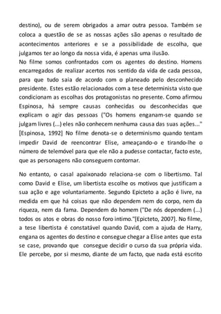 destino), ou de serem obrigados a amar outra pessoa. Também se
coloca a questão de se as nossas ações são apenas o resultado de
acontecimentos anteriores e se a possibilidade de escolha, que
julgamos ter ao longo da nossa vida, é apenas uma ilusão.
No filme somos confrontados com os agentes do destino. Homens
encarregados de realizar acertos nos sentido da vida de cada pessoa,
para que tudo saia de acordo com o planeado pelo desconhecido
presidente. Estes estão relacionados com a tese determinista visto que
condicionam as escolhas dos protagonistas no presente. Como afirmou
Espinosa, há sempre causas conhecidas ou desconhecidas que
explicam o agir das pessoas ("Os homens enganam-se quando se
julgam livres (...) eles não conhecem nenhuma causa das suas ações..."
[Espinosa, 1992] No filme denota-se o determinismo quando tentam
impedir David de reencontrar Elise, ameaçando-o e tirando-lhe o
número de telemóvel para que ele não a pudesse contactar, facto este,
que as personagens não conseguem contornar.
No entanto, o casal apaixonado relaciona-se com o libertismo. Tal
como David e Elise, um libertista escolhe os motivos que justificam a
sua ação e age voluntariamente. Segundo Epicteto a ação é livre, na
medida em que há coisas que não dependem nem do corpo, nem da
riqueza, nem da fama. Dependem do homem ("De nós dependem (...)
todos os atos e obras do nosso foro intimo."[Epicteto, 2007]. No filme,
a tese libertista é constatável quando David, com a ajuda de Harry,
engana os agentes do destino e consegue chegar a Elise antes que esta
se case, provando que consegue decidir o curso da sua própria vida.
Ele percebe, por si mesmo, diante de um facto, que nada está escrito
 