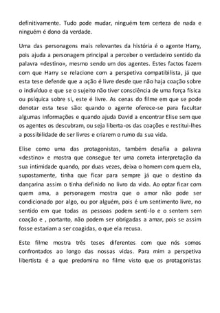 definitivamente. Tudo pode mudar, ninguém tem certeza de nada e
ninguém é dono da verdade.
Uma das personagens mais relevantes da história é o agente Harry,
pois ajuda a personagem principal a perceber o verdadeiro sentido da
palavra «destino», mesmo sendo um dos agentes. Estes factos fazem
com que Harry se relacione com a perspetiva compatibilista, já que
esta tese defende que a ação é livre desde que não haja coação sobre
o indivíduo e que se o sujeito não tiver consciência de uma força física
ou psíquica sobre si, este é livre. As cenas do filme em que se pode
denotar esta tese são: quando o agente oferece-se para facultar
algumas informações e quando ajuda David a encontrar Elise sem que
os agentes os descubram, ou seja liberta-os das coações e restitui-lhes
a possibilidade de ser livres e criarem o rumo da sua vida.
Elise como uma das protagonistas, também desafia a palavra
«destino» e mostra que consegue ter uma correta interpretação da
sua intimidade quando, por duas vezes, deixa o homem com quem ela,
supostamente, tinha que ficar para sempre já que o destino da
dançarina assim o tinha definido no livro da vida. Ao optar ficar com
quem ama, a personagem mostra que o amor não pode ser
condicionado por algo, ou por alguém, pois é um sentimento livre, no
sentido em que todas as pessoas podem senti-lo e o sentem sem
coação e , portanto, não podem ser obrigadas a amar, pois se assim
fosse estariam a ser coagidas, o que ela recusa.
Este filme mostra três teses diferentes com que nós somos
confrontados ao longo das nossas vidas. Para mim a perspetiva
libertista é a que predomina no filme visto que os protagonistas
 