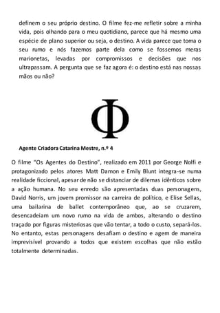 definem o seu próprio destino. O filme fez-me refletir sobre a minha
vida, pois olhando para o meu quotidiano, parece que há mesmo uma
espécie de plano superior ou seja, o destino. A vida parece que toma o
seu rumo e nós fazemos parte dela como se fossemos meras
marionetas, levadas por compromissos e decisões que nos
ultrapassam. A pergunta que se faz agora é: o destino está nas nossas
mãos ou não?
Agente Criadora Catarina Mestre, n.º 4
O filme “Os Agentes do Destino”, realizado em 2011 por George Nolfi e
protagonizado pelos atores Matt Damon e Emily Blunt integra-se numa
realidade ficcional, apesarde não se distanciar de dilemas idênticos sobre
a ação humana. No seu enredo são apresentadas duas personagens,
David Norris, um jovem promissor na carreira de político, e Elise Sellas,
uma bailarina de ballet contemporâneo que, ao se cruzarem,
desencadeiam um novo rumo na vida de ambos, alterando o destino
traçado por figuras misteriosas que vão tentar, a todo o custo, separá-los.
No entanto, estas personagens desafiam o destino e agem de maneira
imprevisível provando a todos que existem escolhas que não estão
totalmente determinadas.
 