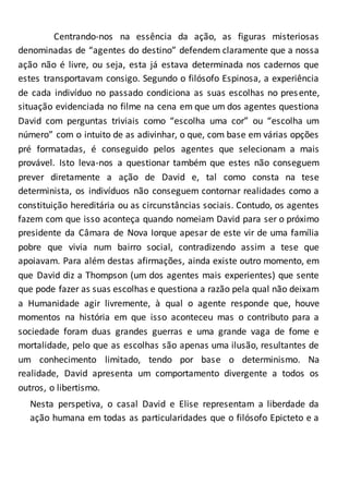 Centrando-nos na essência da ação, as figuras misteriosas
denominadas de “agentes do destino” defendem claramente que a nossa
ação não é livre, ou seja, esta já estava determinada nos cadernos que
estes transportavam consigo. Segundo o filósofo Espinosa, a experiência
de cada indivíduo no passado condiciona as suas escolhas no presente,
situação evidenciada no filme na cena em que um dos agentes questiona
David com perguntas triviais como “escolha uma cor” ou “escolha um
número” com o intuito de as adivinhar, o que, com base em várias opções
pré formatadas, é conseguido pelos agentes que selecionam a mais
provável. Isto leva-nos a questionar também que estes não conseguem
prever diretamente a ação de David e, tal como consta na tese
determinista, os indivíduos não conseguem contornar realidades como a
constituição hereditária ou as circunstâncias sociais. Contudo, os agentes
fazem com que isso aconteça quando nomeiam David para ser o próximo
presidente da Câmara de Nova Iorque apesar de este vir de uma família
pobre que vivia num bairro social, contradizendo assim a tese que
apoiavam. Para além destas afirmações, ainda existe outro momento, em
que David diz a Thompson (um dos agentes mais experientes) que sente
que pode fazer as suas escolhas e questiona a razão pela qual não deixam
a Humanidade agir livremente, à qual o agente responde que, houve
momentos na história em que isso aconteceu mas o contributo para a
sociedade foram duas grandes guerras e uma grande vaga de fome e
mortalidade, pelo que as escolhas são apenas uma ilusão, resultantes de
um conhecimento limitado, tendo por base o determinismo. Na
realidade, David apresenta um comportamento divergente a todos os
outros, o libertismo.
Nesta perspetiva, o casal David e Elise representam a liberdade da
ação humana em todas as particularidades que o filósofo Epicteto e a
 