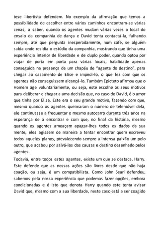 tese libertista defendem. No exemplo da afirmação que temos a
possibilidade de escolher entre vários caminhos encontram-se várias
cenas, a saber, quando os agentes mudam várias vezes o local do
ensaio da companhia de dança e David tenta contactá-la, falhando
sempre, até que pergunta inesperadamente, num café, se alguém
sabia onde residia o estúdio da companhia, mostrando que tinha uma
experiência interior de liberdade e de duplo poder, quando optou por
viajar de porta em porta para várias locais, habilidade apenas
conseguida na presença de um chapéu de “agente do destino”, para
chegar ao casamento de Elise e impedi-lo, o que fez com que os
agentes não conseguissem alcançá-lo. Também Epicteto afirmou que o
Homem age voluntariamente, ou seja, este escolhe os seus motivos
para deliberar e chegar a uma decisão que, no caso de David, é o amor
que tinha por Elise. Este era o seu grande motivo, fazendo com que,
mesmo quando os agentes queimaram o número de telemóvel dela,
ele continuasse a frequentar o mesmo autocarro durante três anos na
esperança de a encontrar e com que, no final da história, mesmo
quando os agentes ameaçam apagar-lhes todos os dados da sua
mente, eles agissem de maneira a tentar encontrar quem escreveu
todos aqueles planos, prevalecendo sempre a intensa paixão um pelo
outro, que acabou por salvá-los das causas e destino desenhado pelos
agentes.
Todavia, entre todos estes agentes, existe um que se destaca, Harry.
Este defende que as nossas ações são livres desde que não haja
coação, ou seja, é um compatibilista. Como John Searl defendeu,
sabemos pela nossa experiência que podemos fazer opções, embora
condicionadas e é isto que denota Harry quando este tenta avisar
David que, mesmo com a sua liberdade, neste caso está a ser coagido
 