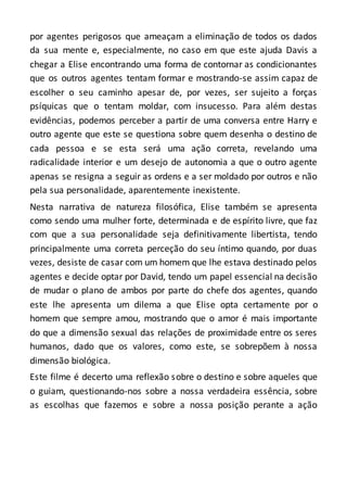 por agentes perigosos que ameaçam a eliminação de todos os dados
da sua mente e, especialmente, no caso em que este ajuda Davis a
chegar a Elise encontrando uma forma de contornar as condicionantes
que os outros agentes tentam formar e mostrando-se assim capaz de
escolher o seu caminho apesar de, por vezes, ser sujeito a forças
psíquicas que o tentam moldar, com insucesso. Para além destas
evidências, podemos perceber a partir de uma conversa entre Harry e
outro agente que este se questiona sobre quem desenha o destino de
cada pessoa e se esta será uma ação correta, revelando uma
radicalidade interior e um desejo de autonomia a que o outro agente
apenas se resigna a seguir as ordens e a ser moldado por outros e não
pela sua personalidade, aparentemente inexistente.
Nesta narrativa de natureza filosófica, Elise também se apresenta
como sendo uma mulher forte, determinada e de espírito livre, que faz
com que a sua personalidade seja definitivamente libertista, tendo
principalmente uma correta perceção do seu íntimo quando, por duas
vezes, desiste de casar com um homem que lhe estava destinado pelos
agentes e decide optar por David, tendo um papel essencial na decisão
de mudar o plano de ambos por parte do chefe dos agentes, quando
este lhe apresenta um dilema a que Elise opta certamente por o
homem que sempre amou, mostrando que o amor é mais importante
do que a dimensão sexual das relações de proximidade entre os seres
humanos, dado que os valores, como este, se sobrepõem à nossa
dimensão biológica.
Este filme é decerto uma reflexão sobre o destino e sobre aqueles que
o guiam, questionando-nos sobre a nossa verdadeira essência, sobre
as escolhas que fazemos e sobre a nossa posição perante a ação
 