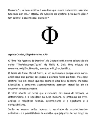 Humana.”… o livro arbítrio é um dom que nunca saberemos usar até
lutarmos por ele…” (Harry, Os Agentes do Destino) E tu quem serás?
Um agente, o jovem casal ou Harry?
Agente Criador, Diogo Barreiros, n.º9
O filme “Os Agentes do Destino”, de George Nolfi, é uma adaptação do
conto “TheAdjustmentTeam”, de Philip K. Dick. Uma mistura de
romance, religião, filosofia, aventura e ficção-científica.
O herói do filme, David Norris, é um carismático congressista norte-
americano que parece destinado a grandes feitos políticos, mas esse
destino fica em causa quando conhece uma bela bailarina chamada
EliseSellas e estranhos acontecimentos parecem impedi-los de se
envolver romanticamente.
O filme aborda um tema que estudámos nas aulas de filosofia, o
determinismo e a liberdade na ação humana. O problema do livre-
arbítrio e respetivas teorias, determinismo e o libertismo e o
compatibilismo.
Serão as nossas ações apenas o resultado de acontecimentos
anteriores e a possibilidade de escolha, que julgamos ter ao longo da
 