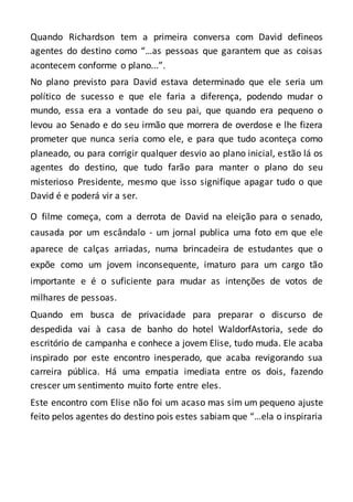 Quando Richardson tem a primeira conversa com David defineos
agentes do destino como “…as pessoas que garantem que as coisas
acontecem conforme o plano...”.
No plano previsto para David estava determinado que ele seria um
político de sucesso e que ele faria a diferença, podendo mudar o
mundo, essa era a vontade do seu pai, que quando era pequeno o
levou ao Senado e do seu irmão que morrera de overdose e lhe fizera
prometer que nunca seria como ele, e para que tudo aconteça como
planeado, ou para corrigir qualquer desvio ao plano inicial, estão lá os
agentes do destino, que tudo farão para manter o plano do seu
misterioso Presidente, mesmo que isso signifique apagar tudo o que
David é e poderá vir a ser.
O filme começa, com a derrota de David na eleição para o senado,
causada por um escândalo - um jornal publica uma foto em que ele
aparece de calças arriadas, numa brincadeira de estudantes que o
expõe como um jovem inconsequente, imaturo para um cargo tão
importante e é o suficiente para mudar as intenções de votos de
milhares de pessoas.
Quando em busca de privacidade para preparar o discurso de
despedida vai à casa de banho do hotel WaldorfAstoria, sede do
escritório de campanha e conhece a jovem Elise, tudo muda. Ele acaba
inspirado por este encontro inesperado, que acaba revigorando sua
carreira pública. Há uma empatia imediata entre os dois, fazendo
crescer um sentimento muito forte entre eles.
Este encontro com Elise não foi um acaso mas sim um pequeno ajuste
feito pelos agentes do destino pois estes sabiam que “…ela o inspiraria
 