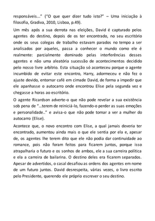 responsáveis...” (“O que quer dizer tudo isto?” – Uma iniciação à
filosofia, Gradiva, 2010, Lisboa, p.49).
Um mês após a sua derrota nas eleições, David é capturado pelos
agentes do destino, depois de os ter encontrado, no seu escritório
onde os seus colegas de trabalho estavam parados no tempo a ser
analisados por aqueles, passa a conhecer o mundo como ele é
realmente: parcialmente dominado pelas interferências desses
agentes e não uma aleatória sucessão de acontecimentos decidido
pelo nosso livre arbítrio. Esta situação só aconteceu porque o agente
incumbido de evitar este encontro, Harry, adormeceu e não fez o
ajuste devido, entornar café em cimade David, de forma a impedir que
ele apanhasse o autocarro onde encontrou Elise pela segunda vez e
chegasse a horas ao escritório.
O agente Ricardson adverte-o que não pode revelar a sua existência
sob pena de “…terem de reiniciá-lo, fazendo-o perder as suas emoções
e personalidade..” e avisa-o que não pode tornar a ver a mulher do
autocarro (Elise).
Acontece que, o novo encontro com Elise, a qual jamais deveria ter
encontrado, aumentou ainda mais o que ele sentia por ela e, apesar
de, os agentes lhe terem dito que ele não podia dar continuidade ao
romance, pois não foram feitos para ficarem juntos, porque isso
atrapalharia o futuro e os sonhos de ambos, ele a sua carreira política
e ela a carreira de bailarina. O destino deles era ficarem separados.
Apesar de advertidos, o casal desafiou as ordens dos agentes em nome
de um futuro juntos. David desrespeita, várias vezes, o livro escrito
pelo Presidente, querendo ele próprio escrever o seu destino.
 
