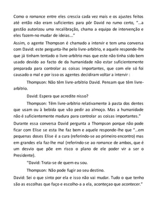 Como o romance entre eles crescia cada vez mais e os ajustes feitos
até então não eram suficientes para pôr David no rumo certo, “…a
gestão autorizou uma recalibração, chama a equipa de intervenção e
eles fazem-no mudar de ideias...”
Assim, o agente Thompson é chamado a intervir e tem uma conversa
com David: este pergunta-lhe pelo livre-arbítrio, e aquele responde-lhe
que já tinham tentado o livre-arbítrio mas que este não tinha sido bem
usado devido ao facto de da humanidade não estar suficientemente
preparada para controlar as coisas importantes, que com ele só foi
causado o mal e por isso os agentes decidiram voltar a intervir :
Thompson: Não têm livre-arbítrio David. Pensam que têm livre-
arbítrio.
David: Espera que acredite nisso?
Thompson: Têm livre-arbítrio relativamente à pasta dos dentes
que usam ou à bebida que vão pedir ao almoço. Mas a humanidade
não é suficientemente madura para controlar as coisas importantes.”
Durante essa conversa David pergunta a Thompson porque não pode
ficar com Elise se esta lhe faz bem e aquele responde-lhe que “…em
pequenas doses Elise é a cura (referindo-se ao primeiro encontro) mas
em grandes ela faz-lhe mal (referindo-se ao romance de ambos, que é
um desvio que põe em risco o plano de ele poder vir a ser o
Presidente).
“David: Trata-se de quem eu sou.
Thompson: Não pode fugir ao seu destino.
David: Sei o que sinto por ela e isso não vai mudar. Tudo o que tenho
são as escolhas que faço e escolho-a a ela, aconteçao que acontecer.”
 