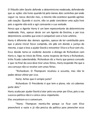 O filósofo John Searle defende o determinismo moderado, defendendo
que as ações são livres quando há pelo menos dois caminhos por onde
seguir na nossa decisão mas, o mesmo não acontece quando agimos
sob coação. Quando é assim, não se pode considerar uma ação livre
pois o agente não está a agir consoante a sua vontade.
Penso que o Agente Harry é um bom representante do determinismo
moderado. Pois, apesar deste ser um Agente do Destino, e por isso
determinista acredita que este é compatível com o livre-arbítrio.
Harry é diferente dos demais agentes, apesar de ter contribuído para
que o plano inicial fosse cumprido, ele põe em dúvida a justiça do
mesmo, o que o leva a ajudar David a rencontrar Elise e a ficarcom ela.
Essa dúvida torna-se evidente durante o diálogo de Richardson com
Harry e, logo no início do filme, numa resposta de Harry a Richardson,
tinha ficado subentendida. Richardson diz a Harry que parece cansado
e que no final do caso deve tirar umas férias, Harry responde-lhe que o
seu cansaço não se resolve com umas férias.
“Richardson: O Thompsom resolveu o assunto, mas não te
podes deixar afetar por isso.
Harry: Achas que é sempre justo?
Richardson: O Presidente é que tem o plano, nós só sabemos
parte dele.”
Harry acaba por ajudar David a lutar pelo seu amor por Elise, pois o seu
sucesso político não é a única coisa importante.
Eles encontram-se e conversam.
“Harry: Thompson mentiu-lhe porque se ficar com Elise
preencherá o vazio e já não precisa da política para preencher esse
 