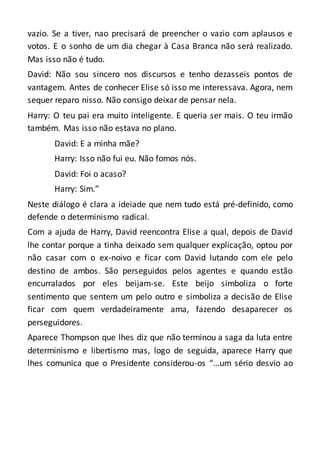 vazio. Se a tiver, nao precisará de preencher o vazio com aplausos e
votos. E o sonho de um dia chegar à Casa Branca não será realizado.
Mas isso não é tudo.
David: Não sou sincero nos discursos e tenho dezasseis pontos de
vantagem. Antes de conhecer Elise só isso me interessava. Agora, nem
sequer reparo nisso. Não consigo deixar de pensar nela.
Harry: O teu pai era muito inteligente. E queria ser mais. O teu irmão
também. Mas isso não estava no plano.
David: E a minha mãe?
Harry: Isso não fui eu. Não fomos nós.
David: Foi o acaso?
Harry: Sim.”
Neste diálogo é clara a ideiade que nem tudo está pré-definido, como
defende o determinismo radical.
Com a ajuda de Harry, David reencontra Elise a qual, depois de David
lhe contar porque a tinha deixado sem qualquer explicação, optou por
não casar com o ex-noivo e ficar com David lutando com ele pelo
destino de ambos. São perseguidos pelos agentes e quando estão
encurralados por eles beijam-se. Este beijo simboliza o forte
sentimento que sentem um pelo outro e simboliza a decisão de Elise
ficar com quem verdadeiramente ama, fazendo desaparecer os
perseguidores.
Aparece Thompson que lhes diz que não terminou a saga da luta entre
determinismo e libertismo mas, logo de seguida, aparece Harry que
lhes comunica que o Presidente considerou-os “…um sério desvio ao
 