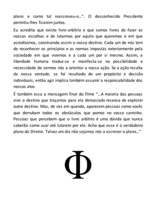 plano e como tal reescreveu-o…”. O desconhecido Presidente
permitiu-lhes ficarem juntos.
Eu acredito que existe livre-arbítrio e que somos livres de fazer as
nossas escolhas e de lutarmos por aquilo que queremos e em que
acreditamos, construindo assim o nosso destino. Cada um de nós tem
de reconhecer os princípios e as normas impostas exteriormente pela
sociedade em que vivemos e a cada um por si mesmo. Assim, a
liberdade humana traduz-se e manifesta-se na possibilidade e
necessidade de sermos nós a orientar a nossa ação. Se a ação resulta
da nossa vontade, se foi resultado de um propósito e decisão
individuais, então agir implica também assumir a responsabilidade dos
nossos atos
É também essa a mensagem final do filme “…A maioria das pessoas
vive o destino que traçamos para ela demasiado receosa de explorar
outro destino. Mas, de vez em quando, aparecem pessoas como vocês
que derrubam todos os obstáculos que pomos no vosso caminho.
Pessoas que percebem que o livre arbítrio é uma dávida que nunca
saberão como usar até lutarem por ele. Acho que esse é o verdadeiro
plano do Diretor. Talvez um dia não sejamos nós a escrever o plano…”
 