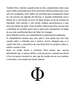 Também Elise, devido à paixão entre os dois, comprometeu tudo o que
havia então construído para ficar com David. Mesmo pronta para casar
com um coreógrafo, Elise abdica da cerimónia para acompanhar David
na sua evasiva aos Agentes do Destino. E, quando confrontada com o
dilema de ir com David, ou ficar em Nova Iorque, ao pé da estátua da
liberdade, Elise decide ir com David, embora desconhecesse o que
havia por detrás da porta. Estas escolhas indicamque Elise crê que tem
a liberdade de escolher quem ama e quem quer acompanhar ao longo
da sua vida, partilhando ideais de Peter Van Inwager.
Harry Mitchell mostra ser compatibilista ou determinista moderado.
O compatibilista postula que uma ação é livre desde que não haja
coação sobre o individuo que a pratica. Assim, advogam que se o
sujeito não tem a consciência de uma força física ou psíquica sobre si,
então o sujeito é livre.
Harry ao ajudar David a encontrar Elise mostra que, mesmo
defendendo que o «plano» define a vida da pessoa, entende que David
é livre ao querer encontra-la, pois age de acordo com os seus motivos
e intensões, sem coação do mundo exterior.
 