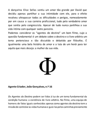 A dançarina Elise Sellas sentiu um amor tão grande por David que
decidiu apenas partilhar a sua intimidade com ele, para o efeito
resolveu ultrapassar todas as dificuldades e perigos, nomeadamente
por em causa a sua carreira profissional, tudo pelo verdadeiro amor
que sentia pelo congressista. Apesar de tudo nunca partilhou a sua
vida íntima com qualquer outro parceiro.
Podemos considerar os “agentes do destino” um bom filme, cujo a
questão fundamental é um debate sobre o destino e o livre-arbítrio um
tema pretensioso e tão discutido e debatido por filósofos. É
igualmente uma bela história de amor e a luta de um herói para ter
aquilo que mais deseja: a mulher da sua vida.
Agente Criador, João Gonçalves, n.º 16
Os Agentes do Destino podem ser lidos à luz de um tema fundamental da
condição humana: a existência de livre-arbítrio. No filme, uma equipa de
homens de fatos iguais conhecidos apenas como agentes do destino tem a
missãode controlaras vidashumanase guiá-laspelos caminhospreviamente
 