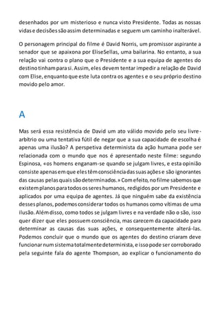 desenhados por um misterioso e nunca visto Presidente. Todas as nossas
vidase decisõessãoassim determinadas e seguem um caminho inalterável.
O personagem principal do filme é David Norris, um promissor aspirante a
senador que se apaixona por EliseSellas, uma bailarina. No entanto, a sua
relação vai contra o plano que o Presidente e a sua equipa de agentes do
destinotinhamparasi.Assim,eles devem tentar impedir a relação de David
com Elise,enquantoque este luta contra os agentes e o seu próprio destino
movido pelo amor.
A
Mas será essa resistência de David um ato válido movido pelo seu livre-
arbítrio ou uma tentativa fútil de negar que a sua capacidade de escolha é
apenas uma ilusão? A perspetiva determinista da ação humana pode ser
relacionada com o mundo que nos é apresentado neste filme: segundo
Espinosa, «os homens enganam-se quando se julgam livres, e esta opinião
consiste apenasemque elestêmconsciênciadassuasaçõese são ignorantes
das causas pelasquaissãodeterminados.» Comefeito,nofilme sabemosque
existemplanosparatodosossereshumanos, redigidos por um Presidente e
aplicados por uma equipa de agentes. Já que ninguém sabe da existência
dessesplanos,podemosconsiderar todos os humanos como vítimas de uma
ilusão.Alémdisso, como todos se julgam livres e na verdade não o são, isso
quer dizer que eles possuem consciência, mas carecem da capacidade para
determinar as causas das suas ações, e consequentemente alterá-las.
Podemos concluir que o mundo que os agentes do destino criaram deve
funcionarnumsistematotalmentedeterminista,e issopode ser corroborado
pela seguinte fala do agente Thompson, ao explicar o funcionamento do
 