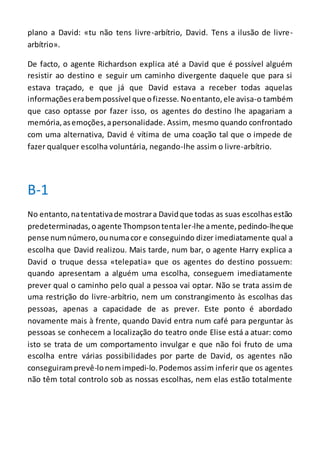 plano a David: «tu não tens livre-arbítrio, David. Tens a ilusão de livre-
arbítrio».
De facto, o agente Richardson explica até a David que é possível alguém
resistir ao destino e seguir um caminho divergente daquele que para si
estava traçado, e que já que David estava a receber todas aquelas
informaçõeserabempossível que ofizesse. Noentanto, ele avisa-o também
que caso optasse por fazer isso, os agentes do destino lhe apagariam a
memória,asemoções,apersonalidade. Assim, mesmo quando confrontado
com uma alternativa, David é vítima de uma coação tal que o impede de
fazer qualquer escolha voluntária, negando-lhe assim o livre-arbítrio.
B-1
No entanto, natentativade mostrara Davidque todas as suas escolhasestão
predeterminadas, oagente Thompsontentaler-lhe amente,pedindo-lheque
pense numnúmero,ounumacor e conseguindo dizer imediatamente qual a
escolha que David realizou. Mais tarde, num bar, o agente Harry explica a
David o truque dessa «telepatia» que os agentes do destino possuem:
quando apresentam a alguém uma escolha, conseguem imediatamente
prever qual o caminho pelo qual a pessoa vai optar. Não se trata assim de
uma restrição do livre-arbítrio, nem um constrangimento às escolhas das
pessoas, apenas a capacidade de as prever. Este ponto é abordado
novamente mais à frente, quando David entra num café para perguntar às
pessoas se conhecem a localização do teatro onde Elise está a atuar: como
isto se trata de um comportamento invulgar e que não foi fruto de uma
escolha entre várias possibilidades por parte de David, os agentes não
conseguiramprevê-lonemimpedi-lo.Podemos assim inferir que os agentes
não têm total controlo sob as nossas escolhas, nem elas estão totalmente
 