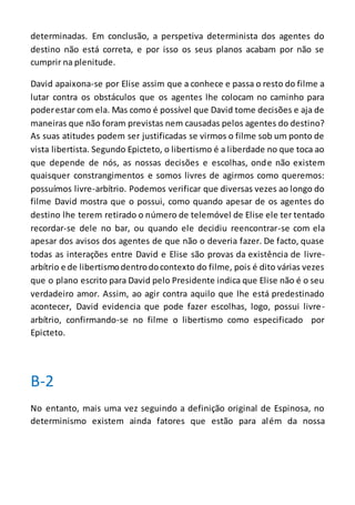 determinadas. Em conclusão, a perspetiva determinista dos agentes do
destino não está correta, e por isso os seus planos acabam por não se
cumprir na plenitude.
David apaixona-se por Elise assim que a conhece e passa o resto do filme a
lutar contra os obstáculos que os agentes lhe colocam no caminho para
poderestar com ela. Mas como é possível que David tome decisões e aja de
maneiras que não foram previstas nem causadas pelos agentes do destino?
As suas atitudes podem ser justificadas se virmos o filme sob um ponto de
vista libertista. Segundo Epicteto, o libertismo é a liberdade no que toca ao
que depende de nós, as nossas decisões e escolhas, onde não existem
quaisquer constrangimentos e somos livres de agirmos como queremos:
possuímos livre-arbítrio. Podemos verificar que diversas vezes ao longo do
filme David mostra que o possui, como quando apesar de os agentes do
destino lhe terem retirado o número de telemóvel de Elise ele ter tentado
recordar-se dele no bar, ou quando ele decidiu reencontrar-se com ela
apesar dos avisos dos agentes de que não o deveria fazer. De facto, quase
todas as interações entre David e Elise são provas da existência de livre-
arbítrio e de libertismodentrodocontexto do filme, pois é dito várias vezes
que o plano escrito para David pelo Presidente indica que Elise não é o seu
verdadeiro amor. Assim, ao agir contra aquilo que lhe está predestinado
acontecer, David evidencia que pode fazer escolhas, logo, possui livre-
arbítrio, confirmando-se no filme o libertismo como especificado por
Epicteto.
B-2
No entanto, mais uma vez seguindo a definição original de Espinosa, no
determinismo existem ainda fatores que estão para além da nossa
 