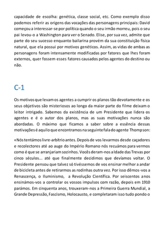 capacidade de escolha: genética, classe social, etc. Como exemplo disso
podemos referir as origens das vocações das personagens principais: David
começoua interessar-se por política quando o seu irmão morreu, pois o seu
pai levou-o a Washington para ver o Senado. Elise, por sua vez, admite que
parte do seu sucesso enquanto bailarina provém da sua constituição física
natural, que ela possui por motivos genéticos. Assim, as vidas de ambas as
personagens foram intensamente modificadas por fatores que lhes foram
externos, quer fossem esses fatores causados pelos agentes do destino ou
não.
C-1
Os motivosque levamos agentes a cumprir os planos tão devotamente e os
seus objetivos são misteriosos ao longo da maior parte do filme deixam o
leitor intrigado. Sabemos da existência de um Presidente que lidera os
agentes e é o autor dos planos, mas as suas motivações nunca são
abordadas. O máximo que ficamos a saber sobre a essência dessas
motivaçõesé aquiloque encontramosnaseguintefaladoagente Thompson:
«Nóstentámoslivre-arbítrioantes.Depoisde vos levarmos desde caçadores
e recolectores até ao auge do Império Romano nós recuámos para vermos
como é que se arranjariamsozinhos.Vocêsderam-nosaIdade dasTrevas por
cinco séculos... até que finalmente decidimos que devíamos voltar. O
Presidente pensou que talvez só tivéssemos de vos ensinar melhor a andar
de bicicleta antes de retirarmos as rodinhas outra vez. Por isso dêmos-vos a
Renascença, o Iluminismo, a Revolução Científica. Por seiscentos anos
ensinámos-vos a controlar os vossos impulsos com razão, depois em 1910
parámos. Em cinquenta anos, trouxeram-nos a Primeira Guerra Mundial, a
Grande Depressão,Fascismo, Holocausto, e completaram isso tudo pondo o
 