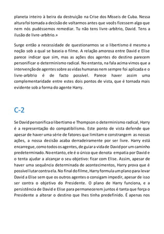 planeta inteiro à beira da destruição na Crise dos Mísseis de Cuba. Nessa
alturafoi tomada a decisãode voltarmos antes que vocês fizessem algo que
nem nós pudéssemos remediar. Tu não tens livre-arbítrio, David. Tens a
ilusão de livre-arbítrio.»
Surge então a necessidade de questionarmos se o libertismo é mesmo a
noção sob a qual se baseia o filme. A relação amorosa entre David e Elise
parece indicar que sim, mas as ações dos agentes do destino parecem
personificar o determinismo radical. No entanto, na fala acima vimos que a
intervençãode agentessobre asvidashumanasnem sempre foi aplicada e o
livre-arbítrio é de facto possível. Parece haver assim uma
complementaridade entre estes dois pontos de vista, que é tornada mais
evidente sob a forma do agente Harry.
C-2
Se Davidpersonificaolibertismo e Thompson o determinismo radical, Harry
é a representação do compatibilismo. Este ponto de vista defende que
apesar de haver uma série de fatores que limitam e constrangem as nossas
ações, a nossa decisão acaba derradeiramente por ser livre. Harry está
encarregue,comotodososagentes,de guiara vidade Davidpor umcaminho
predeterminado.Noentanto, ele é o único que denota empatia por David e
o tenta ajudar a alcançar o seu objetivo: ficar com Elise. Assim, apesar de
haver uma sequência determinada de acontecimentos, Harry prova que é
possível lutarcontraela.No final dofilme,Harryformulaumplanopara levar
David a Elise sem que os outros agentes o consigam impedir, apesar de isso
ser contra o objetivo do Presidente. O plano de Harry funciona, e a
persistência de David e Elise para permanecerem juntos é tanta que força o
Presidente a alterar o destino que lhes tinha predefinido. É apenas nos
 