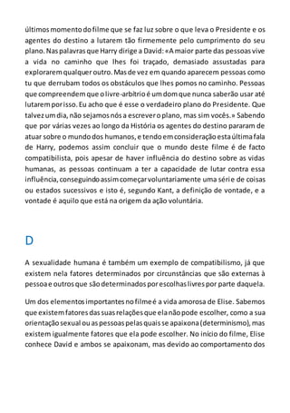 últimosmomentodofilme que se faz luz sobre o que leva o Presidente e os
agentes do destino a lutarem tão firmemente pelo cumprimento do seu
plano.Naspalavrasque Harry dirige a David:«A maior parte das pessoasvive
a vida no caminho que lhes foi traçado, demasiado assustadas para
exploraremqualqueroutro.Masde vez em quando aparecem pessoas como
tu que derrubam todos os obstáculos que lhes pomos no caminho. Pessoas
que compreendemque olivre-arbítrioé umdomque nunca saberão usar até
lutaremporisso.Eu acho que é esse o verdadeiro plano do Presidente. Que
talvezumdia,não sejamosnósa escreveroplano, mas sim vocês.» Sabendo
que por várias vezes ao longo da História os agentes do destino pararam de
atuar sobre o mundodos humanos,e tendoemconsideraçãoestaúltimafala
de Harry, podemos assim concluir que o mundo deste filme é de facto
compatibilista, pois apesar de haver influência do destino sobre as vidas
humanas, as pessoas continuam a ter a capacidade de lutar contra essa
influência,conseguindoassimcomeçarvoluntariamente uma série de coisas
ou estados sucessivos e isto é, segundo Kant, a definição de vontade, e a
vontade é aquilo que está na origem da ação voluntária.
D
A sexualidade humana é também um exemplo de compatibilismo, já que
existem nela fatores determinados por circunstâncias que são externas à
pessoae outrosque sãodeterminadosporescolhaslivrespor parte daquela.
Um dos elementosimportantesnofilmeé a vida amorosa de Elise. Sabemos
que existemfatoresdassuasrelaçõesque elanãopode escolher, como a sua
orientaçãosexual ouaspessoaspelasquaisse apaixona(determinismo),mas
existem igualmente fatores que ela pode escolher. No início do filme, Elise
conhece David e ambos se apaixonam, mas devido ao comportamento dos
 